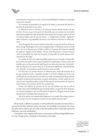 33FGV DIREITO RIO
direito de propriedade
eventualmente recuperan sus casas o tienen la posibilidad de venderlas al municipio
a precio de mercado.
En el mundo en desarrollo ni el capital ni el crédito se aventuran allí donde los
derechos de propiedad no son claros.
La diferencia entre un tsunami y un huracán termina siendo mucho más que
el oleaje. Por eso es que en los países en desarrollo, que no cuentan con un sistema
adecuado de legislación sobre propiedad, hasta la paz está en juego; como era el caso
en Estados Unidos antes de que una buena – y ampliamente accesible – legislación
sobre el derecho a la propiedad convirtiera a los violentos invasores en nobles pio-
neros.
Antes de aquello, los invasores habían amenazado con quemar las fincas del presi-
dente George Washington si no se les entregaba títulos. Y Abraham Lincoln recordó
cierta vez en un discurso que no haber podido ver la puesta del sol por la cantidad
de cadáveres colgados de los árboles, víctimas de linchamientos a raíz de crímenes
contra la propiedad. Así están hoy los países en desarrollo. Se puede detener el de-
rramamiento de sangre.
Los medios de vida y los negocios podrían regenerarse en el mundo en desarrollo,
pero primero los pobres tienen que ser legalmente empoderados. Damos a la ley por
sentado; pero sin documentación legal la gente no existe en el mercado. Si la propie-
dad, los negocios y las transacciones no se documentan legalmente, están destinados
a ser obviados. La sociedad no podrá funcionar como un todo.
Los huracanes no pueden destruir la infraestructura oculta del dominio de la
ley, que mantiene la paz y empodera al pobre. Los títulos avalados por la ley y los
certificados de acciones generan inversión; los títulos de propiedad al día garantizan
el crédito; los documentos permiten a la gente identificarse y recibir ayuda, los esta-
tutos de una compañía pueden acopiar fondos para la reconstrucción; las hipotecas
reúnen dinero, los contratos afirman los compromisos.
Cuatro mil millones de personas de los seis mil millones que hay en todo el
mundo carecen de la habilidad de generar prosperidad y recuperarse de los desastres;
su constante tragedia es vivir sin el beneficio de alguna ley. Ninguna suma de ayuda
internacional o caridad puede compensar eso.
Solo si los pobres son empoderados legalmente van a poder ellos mismos estar en
situación de convertir el siguiente tsunami en una simple tormenta más.”13
Desse modo, o dilema se propõe: a tutela judicial da moradia já é assaz tênue, e
em muitas decisões judiciais outros interesses são atendidos em prejuízo da mora-
dia; além disso, mesmo que em todas as decisões judiciais fosse amparada a posse do
habitante, isso seria insuficiente.
A moradia é valor imprescindível para a promoção imediata da dignidade huma-
na, mas a longo prazo a titulação é estritamente necessária.
13
Em http://www.elcomercio-
peru.com.pe/edicionimpresa/
html/2006-01-22/imppoliti-
ca0442713.html
 
