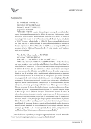 34FGV DIREITO RIO
direito de propriedade
CASO GERADOR
RE 407688 / SP - SÃO PAULO
RECURSO EXTRAORDINÁRIO
Relator(a): Min. CEZAR PELUSO
Julgamento: 08/02/2006
“EMENTA: FIADOR. Locação. Ação de despejo. Sentença de procedência. Exe-
cução. Responsabilidade solidária pelos débitos do afiançado. Penhora de seu imóvel
residencial. Bem de família. Admissibilidade. Inexistência de afronta ao direito de
moradia, previsto no art. 6º da CF. Constitucionalidade do art. 3º, inc. VII, da Lei
nº 8.009/90, com a redação da Lei nº 8.245/91. Recurso extraordinário desprovi-
do. Votos vencidos. A penhorabilidade do bem de família do fiador do contrato de
locação, objeto do art. 3º, inc. VII, da Lei nº 8.009, de 23 de março de 1990, com
a redação da Lei nº 8.245, de 15 de outubro de 1991, não ofende o art. 6º da Cons-
tituição da República.”
Voto do Min. Gilmar Mendes, no RE 407.688:
08/02/2006 TRIBUNAL PLENO
RECURSO EXTRAORDINÁRIO 407.688-8 SÃO PAULO
VOTO DO SENHOR MINISTRO GILMAR MENDES – Senhor Presidente,
ouvi com atenção os votos proferidos pelos Ministros Cezar Peluso, Eros Grau, Joa-
quim Barbosa e Carlos Britto. De fato, o texto constitucional consagra expressamen-
te o direito de moradia. Do que depreendi do debate, não me parece que qualquer
dos contendores tenha defendido aqui a idéia de norma de caráter programático.
Cuida-se, sim, de se indagar sobre o modus faciendi, a forma de execução desse cha-
mado direito de moradia. E estamos diante de uma garantia que assume contornos
de uma garantia de perfil institucional, admitindo, por isso, múltiplas possibilidades
de execução. Sem negar que eventuais execuções que venham a ser realizadas pelo
legislador possam traduzir eventuais contrariedades ao texto constitucional, no caso
não parece, tal como já apontado pelo Ministro Cezar Peluso, que isso se verifique.
Não me parece que do sistema desenhado pelo texto constitucional decorra a obriga-
toriedade de levar-se a impenhorabilidade a tal ponto. Já o Ministro Joaquim Barbo-
sa destacou que aqui se enfrentam princípios eventualmente em linha de colisão. E
não podemos deixar de destacar e ressaltar um princípio que, de tão elementar, nem
aparece no texto constitucional: o princípio da autonomia privada, da autodetermi-
nação das pessoas – é um princípio que integra a própria idéia ou direito de persona-
lidade. Portanto, embora reconheça, no art. 6º, o direito de moradia, a criação ou a
possibilidade de imposição de deveres estatais na Constituição de modos de proteção
a essa faculdade desenhada no texto constitucional, não consigo vislumbrar, na con-
cretização que lhe deu a Lei, a violação apontada. Nesses termos, acompanho o voto
do Ministro Cezar Peluso, desprovendo o recurso extraordinário.”
Como de delineia a ponderação feita pelo Supremo Tribunal Federal? A moradia
é valor meramente programático ou pode gerar eficácia direta?
 