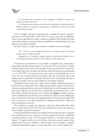 36FGV DIREITO RIO
direito de propriedade
§ 1º Enquanto não se registrar o título translativo, o alienante continua a ser
havido como dono do imóvel.
§ 2º Enquanto não se promover, por meio de ação própria, a decretação de inva-
lidade do registro, e o respectivo cancelamento, o adquirente continua a ser havido
como dono do imóvel.”
O § 1º consagra o princípio da presunção de veracidade do registro; segundo o
informado, será determinado o titular. No § 2º, temos a presunção de legalidade.
Assim, até que algo diferente resulte, o registro de qualquer imóvel atribui ao titular
matriculado o direito real correspondente, só podendo ser modificado por outro ato
registral ou por decisão judicial.
Em outro turno, se o registro não exprimir a verdade, deverá ser corrigido:
“Art. 1.247. Se o teor do registro não exprimir a verdade, poderá o interessado
reclamar que se retifique ou anule.
Parágrafo único. Cancelado o registro, poderá o proprietário reivindicar o imó-
vel, independentemente da boa-fé ou do título do terceiro adquirente.”
O interessante no dispositivo é o que dispõe o parágrafo único. Conquanto a
propriedade seja firmada pelo registro, é possível que este não exprima a verdade,
em especial diante da ocorrência de usucapião. Nesse caso, mesmo sem o documen-
to do registro (que não é, portanto, documento essencial à propositura da demanda
– v. art. 183, CPC), será possível ajuizar ação e provar a propriedade por outros
meios. No caso de desconstituição do registro, para que seja firmado outro, este
pedido pode ser combinado (cumulação sucessiva) com a reivindicação do bem. A
vindicatio, contudo, não tem como exigência o acertamento registral.
O parágrafo único dispõe que o registro será corrigido, independentemente da
boa-fé do terceiro adquirente. Num código que prima pelo respeito à boa-fé objeti-
va e que textualmente afirma a proteção ao adquirente em caso de pagamento inde-
vido, não se pode dar, em primeira vista, interpretação tão paralisante ao art. 1.247.
Na verdade, o dispositivo não prevê que o registro seja sempre cancelado, mas que,
se for cancelado pela via judicial, haverá extensão dos efeitos da coisa julgada para
com o terceiro de boa-fé, que terá ressalvados apenas os direitos de possuidor. Mas
isso é um posterius, não sendo impossível ao magistrado reconhecer o direito de
terceiro adquirente de boa-fé.
Por conseguinte, o registro cria segurança a todo custo, desconsiderando valores
caros ao texto constitucional. Ou seria mais adequado um sistema de registro de
imóveis rígido, que gerasse segurança?
O sistema brasileiro pressupõe a necessidade da transcrição para haver a aquisição
da propriedade (e para que se operem as formas negociais de criação, transferência
e extinção de direitos reais). “Só é dono quem registra” é o mote dos oficiais regis-
tradores. O negócio jurídico não tem eficácia translativa, gerando apenas efeitos
obrigacionais. Para que se obtenha o efeito desejado, deve-se atender ao requisito
formal de publicidade: o registro. É o que determina o art. 676 do Código Civil.
 
