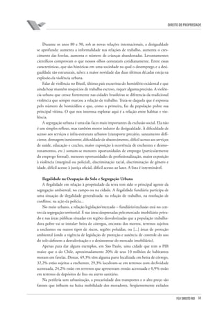 38FGV DIREITO RIO
direito de propriedade
Durante os anos 80 e 90, sob as novas relações internacionais, a desigualdade
se aprofunda: aumenta a informalidade nas relações de trabalho, aumenta o cres-
cimento das favelas, aumenta o número de crianças abandonadas. Levantamentos
científicos comprovam o que nossos olhos constatam cotidianamente. Entre essas
características, que são históricas em uma sociedade na qual o desemprego e a desi-
gualdade são estruturais, talvez a maior novidade das duas últimas décadas esteja na
explosão da violência urbana.
Falar de violência no Brasil, último país escravista do hemisfério ocidental e que
ainda hoje mantém resquícios de trabalho escravo, requer alguma precisão. A violên-
cia urbana que cresce fortemente nas cidades brasileiras se diferencia da tradicional
violência que sempre marcou a relação de trabalho. Trata-se daquela que é expressa
pelo número de homicídios e que, como a primeira, faz da população pobre sua
principal vítima. O que nos interessa explorar aqui é a relação entre habitat e vio-
lência.
A segregação urbana é uma das faces mais importantes da exclusão social. Ela não
é um simples reflexo, mas também motor indutor da desigualdade. À dificuldade de
acesso aos serviços e infra-estrutura urbanos (transporte precário, saneamento defi-
ciente, drenagem inexistente, dificuldade de abastecimento, difícil acesso aos serviços
de saúde, educação e creches, maior exposição à ocorrência de enchentes e desmo-
ronamentos, etc.) somam-se menores oportunidades de emprego (particularmente
do emprego formal), menores oportunidades de profissionalização, maior exposição
à violência (marginal ou policial), discriminação racial, discriminação de gênero e
idade, difícil acesso à justiça oficial, difícil acesso ao lazer. A lista é interminável.
Ilegalidade na Ocupação do Solo e Segregação Urbana
A ilegalidade em relação à propriedade da terra tem sido o principal agente da
segregação ambiental, no campo ou na cidade. A ilegalidade fundiária participa de
uma situação de ilegalidade generalizada: na relação de trabalho, na resolução de
conflitos, na ação da polícia...
No meio urbano, a relação legislação/mercado – fundiário/exclusão está no cen-
tro da segregação territorial. É nas áreas desprezadas pelo mercado imobiliário priva-
do e nas áreas públicas situadas em regiões desvalorizadas que a população trabalha-
dora pobre vai se instalar: beira de córregos, encostas dos morros, terrenos sujeitos
a enchentes ou outros tipos de riscos, regiões poluídas, ou [...] áreas de proteção
ambiental (onde a vigência de legislação de proteção e ausência de controle do uso
do solo definem a desvalorização e o desinteresse do mercado imobiliário).
Apenas para dar alguns exemplos, em São Paulo, uma cidade que tem o PIB
maior que o do Chile, aproximadamente 20% de seus 10 milhões de habitantes
moram em favelas. Destas, 49,3% têm alguma parte localizada em beira de córrego,
32,2% estão sujeitas a enchentes, 29,3% localizam-se em terrenos com declividade
acentuada, 24,2% estão em terrenos que apresentam erosão acentuada e 0,9% estão
em terrenos de depósitos de lixo ou aterro sanitário.
Na periferia sem urbanização, a precariedade dos transportes e o alto preço são
fatores que influem na baixa mobilidade dos moradores, freqüentemente exilados
 