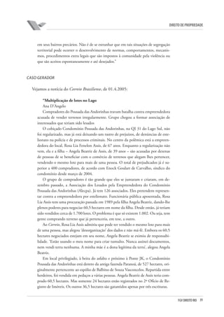 39FGV DIREITO RIO
direito de propriedade
em seus bairros precários. Não é de se estranhar que em tais situações de segregação
territorial pode ocorrer o desenvolvimento de normas, comportamentos, mecanis-
mos, procedimentos extra legais que são impostos à comunidade pela violência ou
que são aceitos espontaneamente e até desejados.”
CASO GERADOR
Vejamos a notícia do Correio Braziliense, de 01.4.2005:
“Multiplicação de lotes no Lago
Ana D’Angelo
Compradores do Pousada das Andorinhas travam batalha contra empreendedora
acusada de vender terrenos irregularmente. Grupo chegou a formar associação de
interessados que teriam sido lesados
O cobiçado Condomínio Pousada das Andorinhas, na QI 31 do Lago Sul, não
foi regularizado, mas já está deixando um rastro de prejuízos, de denúncias de este-
lionato na polícia e de processos criminais. No centro da polêmica está a empreen-
dedora do local, Rosa Lia Fenelon Assis, de 67 anos. Enquanto a regularização não
vem, ela e a filha – Angela Beatriz de Assis, de 39 anos – são acusadas por dezenas
de pessoas de se beneficiar com o comércio de terrenos que alegam lhes pertencer,
vendendo o mesmo lote para mais de uma pessoa. O total de prejudicados já é su-
perior a 400 compradores, de acordo com Enock Goulart de Carvalho, síndico do
condomínio desde março de 2004.
O grupo de compradores é tão grande que eles se juntaram e criaram, em de-
zembro passado, a Associação dos Lesados pela Empreendedora do Condomínio
Pousada das Andorinhas (Alecpa). Já tem 126 associados. Eles pretendem represen-
tar contra a empreendedora por estelionato. Funcionária pública aposentada, Rosa
Lia Assis tem uma procuração passada em 1989 pela filha Angela Beatriz, dando-lhe
plenos poderes para negociar 60,5 hectares em nome da filha. Desde então, já teriam
sido vendidos cerca de 1.700 lotes. O problema é que só existem 1.002. Ou seja, tem
gente comprando terreno que já pertenceria, em tese, a outro.
Ao Correio, Rosa Lia Assis admitiu que pode ter vendido o mesmo lote para mais
de uma pessoa, mas alegou ‘desorganização’ dos dados e não má-fé. Embora os 60,5
hectares negociados estejam em seu nome, Angela Beatriz se eximiu de responsabi-
lidade. ‘Estão usando o meu nome para criar tumulto. Nunca assinei documentos,
nem vendi terra nenhuma. A minha mãe é a dona legítima da terra’, alegou Angela
Beatriz.
Em local privilegiado, à beira do asfalto e próximo à Ponte JK, o Condomínio
Pousada das Andorinhas está dentro da antiga fazenda Paranoá, de 527 hectares, ori-
ginalmente pertencente ao espólio de Balbino de Souza Vasconcelos. Repartida entre
herdeiros, foi vendida em pedaços a várias pessoas. Angela Beatriz de Assis teria com-
prado 60,5 hectares. Mas somente 24 hectares estão registrados no 2º Ofício de Re-
gistro de Imóveis. Os outros 36,5 hectares são garantidos apenas por três escrituras.
 