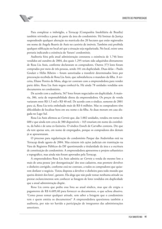 40FGV DIREITO RIO
direito de propriedade
Para completar o imbróglio, a Terracap (Companhia Imobiliária de Brasília)
também reivindica a posse de parte da área do condomínio. Há liminar da Justiça
suspendendo qualquer alteração na matrícula dos 20 hectares que estão registrados
em nome de Angela Beatriz de Assis no cartório de imóveis. Também está proibida
qualquer edificação no local até que a situação seja regularizada. No local, existe uma
portaria indicando a existência do ‘futuro’ condomínio.
Auditoria feita pela atual administração constatou a existência de 1.746 lotes
vendidos até outubro de 2004, dos quais 1.295 teriam sido adquiridos diretamente
de Rosa Lia Assis, conforme declararam os compradores. Outros 373 lotes foram
comprados por meio de três pessoas, sendo 181 em duplicidade. Duas delas – Paulo
Goulart e Hélio Ribeiro – foram autorizadas a transferir determinados lotes por
procuração recebida de Rosa Lia Assis, que substabeleceu o mandato da filha. A ter-
ceira, Eliane Pereira da Mota, alega ter contrato com a empreendedora para vender
parte deles. Rosa Lia Assis negou conhecê-la. Há ainda 78 unidades vendidas sem
documentos no condomínio.
De acordo com a auditoria, 567 lotes foram negociados em duplicidade. A maio-
ria, 386, seria de responsabilidade direta da empreendedora. Os preços de venda
variaram entre R$ 1,5 mil e R$ 40 mil. De acordo com o síndico, somente de 2001
para cá, Rosa Lia teria embolsado mais de R$ 6 milhões. Mas os compradores têm
dificuldades de localizar bens em seu nome e da filha. As duas moram em casa alu-
gada no Lago Sul.
Rosa Lia Assis afirmou ao Correio que, das 1.002 unidades, vendeu em torno de
600 e que ainda tem cerca de 380 disponíveis – 165 estariam em nome da cozinhei-
ra, da babá e de uma ex-faxineira. O síndico Enoch de Carvalho contesta. Diz que
ela tem apenas sete, em nome de empregados, porque os compradores dos demais
já se apresentaram.
O processo para regularização do condomínio Parque das Andorinhas está na
Terracap desde agosto de 2004. Mas existem três ações judiciais em tramitação na
Vara de Registros Públicos do DF questionando a titularidade da área e a escritura
de constituição do condomínio. A empreendedora apresentou o projeto urbanístico
e topográfico, mas ainda não foram aprovados pela Terracap.
A empreendedora Rosa Lia Assis admitiu ao Correio a venda do mesmo lote a
mais de uma pessoa ‘por desorganização’ dos seus cadastros, mas promete devolver
o dinheiro corrigido, conforme está no contrato, a todos os compradores que quise-
rem desfazer o negócio. ‘Estou disposta a devolver o dinheiro para todo mundo que
queira desistir dos lotes’, garante. Ela alega que não pode tomar nenhuma atitude ou
prestar esclarecimentos sem conhecer as listagem de lotes vendidos em duplicidade
que a atual administração dispõe.
Rosa Lia conta que pediu essa lista ao atual síndico, mas que ele exigiu o
pagamento de R$ 6.609,40 para fornecer os documentos, o que achou abusivo.
‘Como posso tomar qualquer atitude, sem saber a listagem que o condomínio
tem e quem emitiu os documentos?’ A empreendedora questionou também a
auditoria, por não ter havido a participação de integrantes das administrações
anteriores.
 