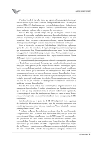 41FGV DIREITO RIO
direito de propriedade
O síndico Enock de Carvalho afirma que o preço cobrado, que poderia ser pago
em duas parcelas, é para cobrir o custo das fotocópias (13.968 folhas) e de serviço de
terceiros (R$ 2.500). Exigiu ainda que a empreendedora explicasse a finalidade que
pretende dar aos documentos. Segundo Carvalho, o condomínio teve custos para
fazer a auditoria e catalogar todos os contratos dos compradores.
Rosa Lia Assis nega o uso de ‘laranjas’. Diz que foi ‘obrigada’ a colocar os lotes
em nome de empregadas para facilitar a aprovação do condomínio junto aos órgãos
públicos, porque não podem estar em nome do empreendedor. Segundo ela, para
regularizar a área, é preciso ter o parcelamento efetuado e todas as frações vendidas.
Afirma que deu um lote para cada uma para colocar os terrenos em nome delas.
Sobre as procurações em nome de Paulo Goulart e Hélio Ribeiro, explica que
apenas deu lotes a eles como forma de pagamento de parte das terras que comprou e
que pertenciam aos dois. ‘Nunca mandei vender em meu nome. Eles são donos dos
lotes’, garante. A empreendedora nega conhecer Eliana Pereira, que apresentou à ad-
ministração do condomínio contrato com Rosa Lia para vender os terrenos. ‘Nunca
dei lote para corretor vender’, assegura.
A empreendedora afirma que os projetos urbanístico e topográfico apresentados
por ela não foram aprovados pela Terracap porque o condomínio não cumpriu suas
obrigações, como apresentação dos projetos de infra-estrutura básicos (água, esgoto,
luz). A empreendedora acusa ainda o síndico de tentar comprar lotes já vendidos por
valor baixo, dizendo que o condomínio não será regularizado. Enock de Carvalho
retruca que tem interesse em comprar lotes, mas em nome do condomínio. Segun-
do ele, não há espaço suficiente para acomodar o projeto da empreendedora, cujas
projeções comerciais invadiram até área pública. Afirma que existem apenas 10% de
área livre. Por isso, em assembléia no sábado passado, os condôminos autorizaram as
aquisições, em nome do condomínio.
Rosa Lia Assis acusa ainda a atual administração de ter gastos excessivos para
manutenção do condomínio. O síndico rebate dizendo que ela não é condômina e
que os lotes que alega ter estão em nome de terceiros, inadimplentes. Segundo ele,
a convenção prevê acesso dos condôminos aos balancetes e que as contas do ano
passado foram aprovadas em assembléia realizada em março com a presença de 136
condôminos.
Carvalho afirmou que os gastos são de R$ 189 mil por mês com a segurança
do condomínio. ‘Ela mantém um segurança num dos acessos do condomínio para
permitir que ela entre e mostre o terreno para clientes. Vamos fechar todos o acessos
para impedir sua entrada’, avisa.
A confusão no Parque das Andorinhas vem desde o final dos anos 80, quando
a empreendedora Rosa Lia Fenelon Assis dividiu os 60,5 hectares que teriam sido
comprados pela filha em módulos, com cerca de 500 lotes de 800 metros quadra-
dos aproximados. Foi criada então a associação dos condôminos, tendo ela como
empreendedora. Segundo o atual síndico, nessa época, já teriam sido vendidos
mais lotes do que havia de fato. Em 1991, a empreendedora reformulou o projeto
dos 60,5 hectares e transformou os módulos em conjuntos, reduzindo o tamanho
dos lotes – viraram 1.002 com 501 metros quadrados. Ela negou a venda de lotes
 