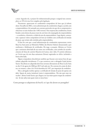 42FGV DIREITO RIO
direito de propriedade
a mais. Segundo ela, o projeto foi redimensionado porque o original não contem-
plava os 35% de área livre exigidos pela legislação.
Novamente, apareceram no condomínio compradores de lotes que já tinham
dono. Em julho de 2002, a nova administração do condomínio chegou a acordo com
a empreendedora e foi assinado um contrato particular em que ela se comprometia a
relacionar os reais titulares dos 1.002 terrenos. Para surpresa dos condôminos, foram
listados como donos de pouco mais de cem lotes três empregadas da empreendedora
– a cozinheira, a faxineira e a babá da neta da empreendedora. Logo depois, começa-
ram a aparecer vários compradores de lotes já vendidos com certificados de imissão
de posse, que teriam sido emitidos pela empreendedora.
O fato fez com que a atual administração do condomínio representasse contra
Rosa Lia Assis junto ao Ministério Público do Distrito Federal, denunciando-a por
estelionato e falsificação de certificados. Ela nega a acusação. Afirmou ao Correio
que a assinatura abreviada do seu nome nos certificados, com carimbo de reconhe-
cimento de firma do cartório Maurício de Lemos, não é dela. O cartório informou
ao Correio que ela tem duas assinaturas (firmas) registradas no ofício, incluindo a
forma abreviada.
Alguns compradores descobriram também que ficaram com menos lotes do que
tinham adquirido inicialmente. É o que aconteceu com a advogada Linda Jacinto
Xavier. Ela afirma ter adquirido dois lotes terrenos diretamente de Rosa Lia de Assis
no dia 31 de agosto de 2000 por R$ 9 mil cada um. No contrato de cessão de direi-
tos, no entanto, a data é de 10 de dezembro de 1997, por imposição da vendedora.
Mas a advogada recebeu apenas o certificado de imissão de posse de apenas um
deles ‘depois de muita insistência’ junto à empreendedora. ‘Ela não quis mais me
receber’, afirma Linda Xavier, que chegou a ter nas mãos quatro mapas do condomí-
nio. ‘Já não sabia mais quais eram os meus lotes.’
Como proteger os adquirentes de boa-fé, se é que eles devem ser protegidos?
 