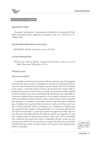 43FGV DIREITO RIO
direito de propriedade
AULAS 8, 9 e 10: USUCAPIÃO
Ementário de temas
Usucapião: fundamentos e funcionamento. Justificativa constitucional. Moda-
lidades. Usucapião tabular. Aquisição por interesse social (art. 1.228, §§ 4º e 5º,
Código Civil).
Leitura obrigatória (para as duas aulas)
RIZZARDO, Arnaldo. Direito das coisas, p. 247-303.
Leitura complementar
SALLES, José Carlos de Moraes. Usucapião de bens imóveis e móveis. 6. ed. São
Paulo: Revista dos Tribunais. p. 47-144.
ROTEIRO DE AULA
Natureza da usucapião20
A usucapião é uma forma de aquisição de direito real decorrente da conjugação
de dois fatores: posse e tempo. A usucapião serve de forma de atribuição de um di-
reito real, assim como forma de extinção de um outro direito real. Por isso, durante
muito tempo o tratamento dado ao instituto do usucapião foi o mesmo dado ao
instituto da prescrição extintiva. Hoje se entende, praticamente de modo unânime
no direito brasileiro, que existe uma distinção de fundamento que impossibilita o
tratamento conjunto da prescrição aquisitiva e do usucapião, amparada no funda-
mento dos referidos institutos. Durante muito tempo existiram normas separadas
para disciplinar a usucapião e a prescrição extintiva, mas havia quem entendesse
que o fundamento era igual nesses dois institutos (e ainda assim é hoje, por exem-
plo, no direito espanhol). Sabe-se, atualmente, que o fundamento é distinto, por
uma questão bastante simples: a usucapião funda-se na concreção da idéia de fun-
ção social da propriedade e a prescrição extintiva na segurança jurídica. Isso não
quer dizer que a usucapião também não tenha por objetivo criar segurança. É claro
que, se alguém possui um bem durante muitos e muitos anos, cria-se na sociedade
uma expectativa que aquele bem tenha a titularidade alterada, mesmo que isto
não seja regra imutável, já que para haver a contagem de tempo para a usucapião
é fundamental que a posse seja plena. Então, não é apenas a mera segurança que
justifica a usucapião.
20
Os dicionaristas registram
as duas formas como corretas:
o usucapião e a usucapião. O
CC 2002 utiliza a palavra no
feminino.
 