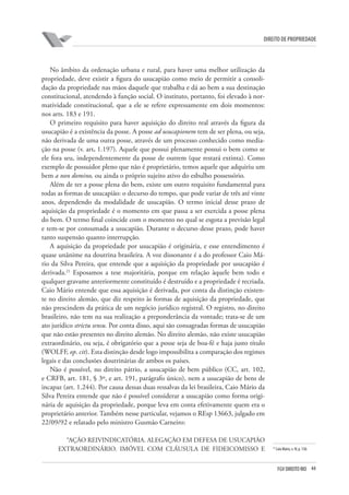 44FGV DIREITO RIO
direito de propriedade
No âmbito da ordenação urbana e rural, para haver uma melhor utilização da
propriedade, deve existir a figura do usucapião como meio de permitir a consoli-
dação da propriedade nas mãos daquele que trabalha e dá ao bem a sua destinação
constitucional, atendendo à função social. O instituto, portanto, foi elevado à nor-
matividade constitucional, que a ele se refere expressamente em dois momentos:
nos arts. 183 e 191.
O primeiro requisito para haver aquisição do direito real através da figura da
usucapião é a existência da posse. A posse ad usucapionem tem de ser plena, ou seja,
não derivada de uma outra posse, através de um processo conhecido como media-
ção na posse (v. art. 1.197). Aquele que possui plenamente possui o bem como se
ele fora seu, independentemente da posse de outrem (que restará extinta). Como
exemplo de possuidor pleno que não é proprietário, temos aquele que adquiriu um
bem a non domino, ou ainda o próprio sujeito ativo do esbulho possessório.
Além de ter a posse plena do bem, existe um outro requisito fundamental para
todas as formas de usucapião: o decurso do tempo, que pode variar de três até vinte
anos, dependendo da modalidade de usucapião. O termo inicial desse prazo de
aquisição da propriedade é o momento em que passa a ser exercida a posse plena
do bem. O termo final coincide com o momento no qual se esgota a previsão legal
e tem-se por consumada a usucapião. Durante o decurso desse prazo, pode haver
tanto suspensão quanto interrupção.
A aquisição da propriedade por usucapião é originária, e esse entendimento é
quase unânime na doutrina brasileira. A voz dissonante é a do professor Caio Má-
rio da Silva Pereira, que entende que a aquisição da propriedade por usucapião é
derivada.21
Esposamos a tese majoritária, porque em relação àquele bem todo e
qualquer gravame anteriormente constituído é destruído e a propriedade é recriada.
Caio Mário entende que essa aquisição é derivada, por conta da distinção existen-
te no direito alemão, que diz respeito às formas de aquisição da propriedade, que
não prescindem da prática de um negócio jurídico registral. O registro, no direito
brasileiro, não tem na sua realização a preponderância da vontade; trata-se de um
ato jurídico strictu sensu. Por conta disso, aqui são consagradas formas de usucapião
que não estão presentes no direito alemão. No direito alemão, não existe usucapião
extraordinário, ou seja, é obrigatório que a posse seja de boa-fé e haja justo título
(WOLFF, op. cit). Esta distinção desde logo impossibilita a comparação dos regimes
legais e das conclusões doutrinárias de ambos os países.
Não é possível, no direito pátrio, a usucapião de bem público (CC, art. 102,
e CRFB, art. 181, § 3º, e art. 191, parágrafo único), nem a usucapião de bens de
incapaz (art. 1.244). Por causa dessas duas ressalvas da lei brasileira, Caio Mário da
Silva Pereira entende que não é possível considerar a usucapião como forma origi-
nária de aquisição da propriedade, porque leva em conta efetivamente quem era o
proprietário anterior. Também nesse particular, vejamos o REsp 13663, julgado em
22/09/92 e relatado pelo ministro Gusmão Carneiro:
“AÇÃO REIVINDICATÓRIA. ALEGAÇÃO EM DEFESA DE USUCAPIÃO
EXTRAORDINÁRIO. IMÓVEL COM CLÁUSULA DE FIDEICOMISSO E 21
Caio Mário, v. IV, p. 138.
 