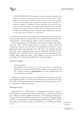 45FGV DIREITO RIO
direito de propriedade
DE INALIENABILIDADE. A aquisição por usucapião é aquisição originária. Com
relação ao usucapiente, importa a posse pelo prazo de 20 anos, pacífica e ininter-
rupta com ânimo de dono. Nenhuma relação ou sucessão existe entre o perdente
do direito de propriedade e o que a adquire pelo usucapião. Com o usucapião, sim-
plesmente extingue-se o domínio do anterior proprietário, bem como os direitos
reais que tiverem constituído e sem embargos de quaisquer limitações a seu dispor.
Ou seja, com essa ementa afirma-se de forma cabal que qualquer gravame de ordem
privada é desconstituído pelo decurso do tempo e pela configuração do usucapião.
No caso dessa ementa, o gravame era o fideicomisso.”
A posse ad usucapionem tem de ser plena. Isso não quer dizer que uma posse que
comece mediata não possa se tornar plena. Isso é chamado de fenômeno da inter-
versão da posse, e é a partir dela que começa a contar o prazo para a usucapião.
O curso do prazo tem de ser ininterrupto, excetuando-se as hipóteses de suspen-
são (v. art. 1.244). Também poderá ocorrer na usucapião a acessão na posse. Ela
é possível por conta do art. 1.243 do CC. Este dispositivo faz referência a norma
genérica de acessão na posse prevista no art. 1.207 do CC, que estabelece que, para
aquele que sucede a título universal, ou seja, para aquele que é herdeiro, a soma é
obrigatória, não se podendo deixar de contar prazo (e posse) anteriormente trans-
corridos. Agora, aquele que sucede a título singular, ou seja, que não recebe um
patrimônio, mas um bem, pode escolher valer-se desta prerrogativa.
Vedações à usucapião
–	 bens de incapazes;
–	 bens públicos (CF, art. 183, § 3º, e art. 191, par. único), ao contrário do
disposto no art. 4º da Lei 6.969-80.22
Não se pode, contudo, ignorar que até
que, se declare a vacância (e não-jacência) de um bem, é possível que se dê
a sua aquisição por usucapião.23
Qualquer ato inequívoco, mesmo que extrajudicial, do proprietário que indi-
que reivindicação pode ser invocado como motivo para a interrupção (STJ, Resp
21222-BA). Não há mais distinção na contagem de prazo entre presentes e ausen-
tes, como ocorre também na prescrição.
Modalidades: Imóveis
Extraordinário (art. 1.238): presume-se, absolutamente, a boa-fé e o justo tí-
tulo. E quanto à injustiça? Deve cessar, na forma do art. 1.208. Critério objetivo
para a redução do prazo: parágrafo único do art. 1.238. Natureza da sentença: de-
claratória. Ação de usucapião: sentença capaz de ser transcrita. Usucapião alegado
em defesa: é reconhecido como questão prejudicial (STF, Súmula 237), mas não
pode originar a transcrição. Exceção: Lei 6.969/81, art. 7º, e Estatuto da Cidade,
art. 13.
22
Ver Súmula 340, STF.
23
STJ, Resp 36959-SP.
 
