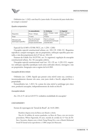 46FGV DIREITO RIO
direito de propriedade
Ordinário (art. 1.242): com boa-fé e justo título. O conceito de justo título deve
ser sempre o mesmo?
Quadro comparativo:
U. extarodinária U. Ordinária U. Especial
Requisitos Posse + Tempo
Posse + Tempo + Justo
Título
Posse + Tempo +
Destinação
Prazo 15 anos 10 anos 5 anos
Alteração pela
destinação específica
Para 10, se houver
atendimento da
função social do bem
Para 5, se houver
atendimento da função
social do bem
—
Especial (Lei 6.969 e CF/88; NCC, art. 1.239, 1.240):
Usucapião especial constitucional urbana: art. 183, CF, 1240, CC. Requisitos
específicos: cumprir metragem, não ser proprietário, utilização específica para mo-
radia, e não descumprimento do § 2º do art. 183, CF.
Estatuto da Cidade (Lei 10.257/01, art. 9 e seguintes): regulação da usucapião
constitucional urbana. Art. 10: usucapião coletiva.
Usucapião especial constitucional rural (art. 191, CF, art. 1.239, CC). requisi-
tos: utilização específica (produção rural como cultivador direto), metragem e não
ser proprietário. Integração com o regime da Lei 6.969.
Usucapião de bens móveis
Ordinária (art. 1.260): Aquele que possuir coisa móvel como sua, contínua e
incontestadamente durante três anos, com justo título e boa-fé, adquirir-lhe-á a
propriedade.
Extraordinária (art. 1.261): Se a posse da coisa móvel se prolongar por cinco
anos, produzirá usucapião, independentemente de título ou boa-fé.
Usucapião tabular
Art. 214, § 5º, da Lei 6.015/73: verdadeira modalidade de usucapião?
CASO GERADOR 1
Extrato de reportagem do “Jornal do Brasil”, de 14.01.2001:
Brasileiro disputa terras da Barra com libanês e chinês.
Área de 10 milhões de metros quadrados, na Barra da Tijuca, tem um terceiro
pretendente, Wilson Figueiredo, 64 anos, munido de certidão da 11ª Vara de Ór-
fãos e Sucessões, disputa com o chinês Tjong Hiong Oei e com o libanês Mohamad
Ismail El Samad terras equivalentes a 1.000 campos do Maracanã.
 