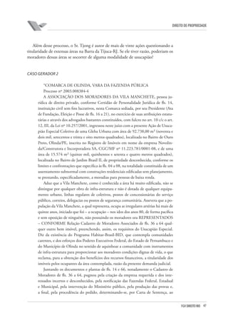 47FGV DIREITO RIO
direito de propriedade
Além desse processo, o Sr. Tjong é autor de mais de vinte ações questionando a
titularidade de extensas áreas na Barra da Tijuca-RJ. Se ele tiver razão, poderiam os
moradores dessas áreas se socorrer de alguma modalidade de usucapião?
CASO GERADOR 2
“COMARCA DE OLINDA, VARA DA FAZENDA PÚBLICA
Processo nº 2003.008384-4
A ASSOCIAÇÃO DOS MORADORES DA VILA MANCHETE, pessoa ju-
rídica de direito privado, conforme Certidão de Personalidade Jurídica de fls. 14,
instituição civil sem fins lucrativos, nesta Comarca sediada, por seu Presidente (Ata
de Fundação, Eleição e Posse de fls. 16 a 21), no exercício de suas atribuições estatu-
tárias e através dos advogados bastantes constituídos, com fulcro no art. 10 c/c o art.
12, III, da Lei nº 10.257/2001, ingressou neste juízo com a presente Ação de Usuca-
pião Especial Coletivo de uma Gleba Urbana com área de 92.738,00 m² (noventa e
dois mil, setecentos e trinta e oito metros quadrados), localizada no Bairro de Ouro
Preto, Olinda/PE, inscrita no Registro de Imóveis em nome da empresa Novolin-
da/Construtora e Incorporadora SA, CGC/MF nº 11.223.781/0001-08, e de uma
área de 15.574 m² (quinze mil, quinhentos e setenta e quatro metros quadrados),
localizada no Bairro de Jardim Brasil II, de propriedade desconhecida, conforme os
limites e confrontações que especifica às fls. 04 a 08, na totalidade constituída de um
assentamento subnormal com construções residenciais edificadas sem planejamento,
se prestando, especificadamente, a moradias para pessoas de baixa renda.
Aduz que a Vila Manchete, como é conhecida a área há muito edificada, não se
distingue por qualquer obra de infra-estrutura e não é dotada de qualquer equipa-
mento urbano, linhas regulares de coletivos, postos de concessionárias do serviço
público, correios, delegacias ou postos de segurança comunitária. Assevera que a po-
pulação da Vila Manchete, a qual representa, ocupa as irregulares artérias há mais de
quinze anos, iniciada que foi – a ocupação – nos idos dos anos 80, de forma pacífica
e sem oposição de ninguém, não possuindo os moradores ora REPRESENTADOS
– CONFORME Relação Cadastro de Moradores Associados de fls. 36 a 64 qual-
quer outro bem imóvel, preenchendo, assim, os requisitos do Usucapião Especial.
Diz da existência do Programa Habitar-Brasil-BID, que contempla comunidades
carentes, e dos esforços dos Poderes Executivos Federal, do Estado de Pernambuco e
do Município de Olinda no sentido de aquinhoar a comunidade com instrumentos
de infra-estrutura para proporcionar aos moradores condições dignas de vida, o que
reclama, para a obtenção dos benefícios dos recursos financeiros, a titularidade dos
imóveis pelos ocupantes da área contemplada, razão da presente demanda judicial.
Juntando os documentos e plantas de fls. 14 e 66, notadamente o Cadastro de
Moradores de fls. 36 a 64, pugnou pela criação da empresa requerida e dos inte-
ressados incertos e desconhecidos, pela notificação das Fazendas Federal, Estadual
e Municipal, pela intervenção do Ministério público, pela produção das provas e,
a final, pela procedência do pedido, determinando-se, por Carta de Sentença, ao
 