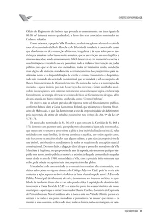 48FGV DIREITO RIO
direito de propriedade
Ofício do Regimento de Imóveis que proceda ao assentamento, em áreas iguais de
80.00 m² (oitenta metros quadrados), a favor dos seus associados nominados no
Cadastro referido.
Como sabemos, a popular Vila Manchete, verdadeiro aglomerado ao derredor da
torre de transmissão da Rede Manchete de Televisão lá instalada, é constituída quase
que absolutamente de construções disformes, irregulares e às vezes sobrepostas, ser-
vidas por estreitas ruelas becos muito estreitos, que se entrelaçam em seus fugidios e
sinuosos traçados, sendo extremamente difícil descrever-se em memorial o casebre e
suas limitações e vinculá-lo ao seu possuidor, tudo a reclamar intervenção do poder
público para que se dê aos seus moradores, todos de baixíssima renda, condições
mais dignas de vivência, notadamente o remanejamento dos paupérrimos para re-
sidências novas e a disponibilização de creche e centro comunitário e desportivo,
tudo sob comando da sociedade condominial que se instalará e sob os auspícios do
Banco Interamericano de Desenvolvimento. Os nomes das ruelas e a numeração das
moradias – quase inúteis, pois não há serviços dos correios – foram escolhidos ao al-
vedrio dos ocupantes, sem ostentar nem mesmo uma ordenação lógica, embora haja
fornecimento de energia elétrica e extensões de bicos de fornecimento de água, além
de uma escola, no bairro vizinho, conhecida como ‘Centro Embrião’.
Os imóveis não se acham gravados de hipoteca nem sob financiamento público,
conforme deixou claro a Caixa Econômica Federal, que encampou o Sistema Finan-
ceiro de Habitação, o que faz desmoronar a tese da impossibilidade de deferimento
pela ocorrência de crime de esbulho possessório nos termos do Art. 9º da Lei nº
5.741 71.
Os associados nominados às fls. 36 a 64 e que constam da Certidão de fls. 161 a
170, demonstram quantum satis, quer pela prova documental quer pela testemunhal,
que exerceram e exercem a posse sobre a gleba e área individualizadas na inicial, nelas
residindo com suas famílias, de forma contínua e pacífica, por todos aqueles anos,
não bastassem os precários títulos que alguns exibem, e que não são proprietários de
um imóvel, positivando o atendimento de todos os requisitos da usucapião especial
constitucional. De outro lado, a alegação da ré de que a posse dos moradores da Vila
Manchete é ilegítima, ou que provém de atos de raposia, não encontra qualquer res-
paldo nos autos, sendo pública e notória a existência daquela comunidade naquelas
terras desde o ano de 1980, consolidada a Vila, com a precária infra-estrutura que
exibe, pela inércia ou aquiescência dos proprietários das glebas.
A inexistência de contrariedade de eventuais interessados, dita contumácia, tem
efeitos reforçados no vigente sistema do Código Adjetivo Civil, pois ‘se o réu não
contestar a ação, reputar-se-ão verdadeiros os fatos afirmados pelo autor’. A Fazenda
Pública Municipal, devidamente alertada, demonstrou seu interesse no feito, na qua-
lidade de senhorio direto das terras, não pondo óbice à aquisição do domínio útil,
invocando a Carta Foral de 1.537 – o texto faz parte do acervo histórico do nosso
município – aquela que o então Governador Duarte Coelho, donatário da Capitania
de Pernambuco ou Nova Lusitânia, deu e doou a esta sua Vila de Olinda, para o seu
serviço e de todo o seu povo, moradores e povoadores, ‘as cousas’ que elenca – os
montes e seus assentos, a ribeira do mar, todas as fontes, todos os mangues, os vara-
 
