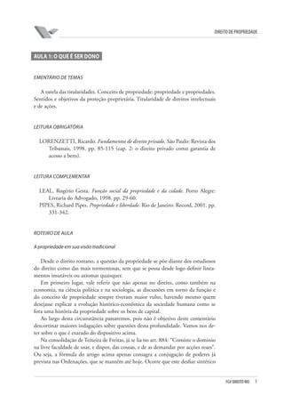 5FGV DIREITO RIO
direito de propriedade
AULA 1: O QUE É SER DONO
Ementário de temas
A tutela das titularidades. Conceito de propriedade: propriedade e propriedades.
Sentidos e objetivos da proteção proprietária. Titularidade de direitos intelectuais
e de ações.
Leitura obrigatória
LORENZETTI, Ricardo. Fundamentos de direito privado. São Paulo: Revista dos
Tribunais, 1998. pp. 85-115 (cap. 2: o direito privado como garantia de
acesso a bens).
Leitura complementar
LEAL, Rogério Gesta. Função social da propriedade e da cidade. Porto Alegre:
Livraria do Advogado, 1998. pp. 29-60.
PIPES, Richard Pipes. Propriedade e liberdade. Rio de Janeiro: Record, 2001. pp.
331-342.
Roteiro de aula
A propriedade em sua visão tradicional
Desde o direito romano, a questão da propriedade se põe diante dos estudiosos
do direito como das mais tormentosas, sem que se possa desde logo definir linea-
mentos imutáveis ou axiomas quaisquer.
Em primeiro lugar, vale referir que não apenas no direito, como também na
economia, na ciência política e na sociologia, as discussões em torno da função e
do conceito de propriedade sempre tiveram maior vulto, havendo mesmo quem
desejasse explicar a evolução histórico-econômica da sociedade humana como se
fora uma história da propriedade sobre os bens de capital.
Ao largo desta circunstância passaremos, pois não é objetivo deste comentário
descortinar maiores indagações sobre questões desta profundidade. Vamos nos de-
ter sobre o que é exarado do dispositivo acima.
Na consolidação de Teixeira de Freitas, já se lia no art. 884: “Consiste o dominio
na livre faculdade de usar, e dispor, das cousas, e de as demandar por acções reaes”.
Ou seja, a fórmula do artigo acima apenas consagra a conjugação de poderes já
prevista nas Ordenações, que se mantém até hoje. Ocorre que este desfiar sintético
 