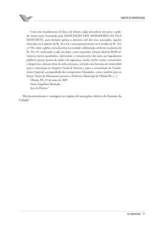 51FGV DIREITO RIO
direito de propriedade
Com estes fundamentos de fato e de direito, julgo procedente em parte o pedi-
do nestes autos formulado pela ASSOCIAÇÃO DOS MORADORES DA VILA
MANCHETE, para declarar apenas o domínio útil dos seus associados, aqueles
elencados no Cadastro de fls. 36 a 64 e concomitantemente na Certidão de fls. 161
a 170v, sobre a gleba e área descritas na exordial e delimitada conforme as plantas de
fls. 34 e 35, atribuindo a cada um deles, como requerido, a fração ideal de 80,00 m²
(oitenta metros quadrados), destinando o remanescente das áreas aos logradouros
públicos, praças, postos de saúde e de segurança, escola, creche, centro comunitário
e desportivo e demais obras de infra-estrutura, servindo esta Sentença de título hábil
para a transcrição no Registro Geral de Imóveis e para a constituição do Condo-
mínio Especial, acompanhada dos competentes Mandados, como também para se
firmar Termo de Aforamento perante a Prefeitura Municipal de Olinda/PE. [...]
Olinda, PE, 31 de maio de 2005
Elson Zopollaro Machado
Juiz de Direito.”
Há inconvenientes e vantagens no regime da usucapião coletiva do Estatuto da
Cidade?
 