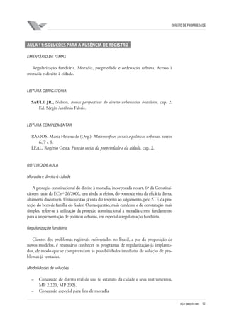 52FGV DIREITO RIO
direito de propriedade
Aula 11: Soluções para a ausência de registro
EMENTÁRIO DE TEMAS
Regularização fundiária. Moradia, propriedade e ordenação urbana. Acesso à
moradia e direito à cidade.
LEITURA OBRIGATÓRIA
SAULE JR., Nelson. Novas perspectivas do direito urbanístico brasileiro. cap. 2.
Ed. Sérgio Antônio Fabris.
LEITURA COMPLEMENTAR
RAMOS, Maria Helena de (Org.). Metamorfoses sociais e políticas urbanas. textos
6, 7 e 8.
LEAL, Rogério Gesta. Função social da propriedade e da cidade. cap. 2.
ROTEIRO DE AULA
Moradia e direito à cidade
A proteção constitucional do direito à moradia, incorporada no art. 6º da Constitui-
ção em razão da EC nº 26/2000, tem ainda os efeitos, do ponto de vista da eficácia direta,
altamente discutíveis. Uma questão já vista diz respeito ao julgamento, pelo STF, da pro-
teção do bem de família do fiador. Outra questão, mais candente e de constatação mais
simples, refere-se à utilização da proteção constitucional à moradia como fundamento
para a implementação de políticas urbanas, em especial a regularização fundiária.
Regularização fundiária
Cientes dos problemas registrais enfrentados no Brasil, a par da proposição de
novos modelos, é necessário conhecer os programas de regularização já implanta-
dos, de modo que se compreendam as possibilidades imediatas de solução de pro-
blemas já tentadas.
Modalidades de soluções
–	 Concessão de direito real de uso (o estatuto da cidade e seus instrumentos,
MP 2.220, MP 292).
–	 Concessão especial para fins de moradia
 