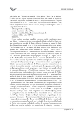 54FGV DIREITO RIO
direito de propriedade
Loteamento pela Câmara de Vereadores. Faltou, porém, a declaração de domínio.
O Município de Chapecó ingressou perante este Juízo com pedido de registro de
Loteamento, julgado nos autos 018.00.003393-3, no qual determinou-se o registro
junto ao CRI sob nº 59.593. O que se busca, aqui, é a declaração de domínio a cada
um dos proprietários de cada lote do Vila Rica, ou seja, a titulação para o pleno e
adequado exercício da posse.
Pedem a gratuidade da Justiça.
Juntam documentos às fls. 22/992.
Recebida a inicial (fl. 994), sobreveio a manifestação do
Ministério Público às fls. 995/996.
DECIDO.
Merece imediata apreciação o pedido, vez que a matéria ventilada nos autos
(seu objeto) é estritamente de direito, descabendo dilação probatória. Muito em-
bora a manifestação contrária do digno e diligente Promotor de Justiça, Dr. Rafa-
el de Moraes Lima, exarada às fls. 995/996, tenho mereça deferimento o pedido.
Convém destacar que o “Loteamento Vila Rica” somente surgiu “de direito” após
aprovada pela Câmara Municipal de Vereadores de Chapecó a Lei nº 4.026/99 e
Lei Complementar nº 86/99, com base na qual (e considerando todo o histórico
daquela comunidade) este Juízo houve por bem deferir o pedido de registro do
dito Loteamento, pedido formulado pelo próprio Município de Chapecó nos au-
tos 018.00.003393-3. Eis que assim nasceu o “Vila Rica” (muito embora, de fato,
exista há várias décadas). Importa ressaltar também que no processo antes referido
o Município de Chapecó esclarece que o Loteamento constituiu-se pelos próprios
cidadãos que ocupam a área há mais de 30 anos, e que tão-somente investiu na
melhoria das condições sanitárias e ambientais gerais da população que lá reside em
condições precaríssimas e onde se registrava o maior índice se mortalidade infantil
do município. Lá esclareceu o Município que para tanto “foram gastos com servi-
ços de agrimensura, implantação de infra-estrutura básica, construção de 78 kits
sanitários, estação de tratamento de efluentes e construção de 14 casas para relocar
famílias de áreas de risco, cerca de R$ 170.000,00 provenientes de recursos pró-
prios e do Orçamento Geral da União, sendo que os projetos passaram pela apro-
vação e fiscalização dos órgãos municipais, estaduais e federais competentes”. Que
a questão ambiental tem sido tratada com seriedade pela equipe de regularização
fundiária, inclusive abrangendo educação ambiental em projetos articulados entre o
Município, escola e comunidade. O direito à propriedade é garantia constitucional,
consoante dita o artigo 5º, XXII com a ressalva do inciso XXIII: “A propriedade
atenderá a sua função social”. Nesta perspectiva, nosso Tribunal de Justiça, através
da Corregedoria-Geral, em visão humanista extraordinária editou o Provimento
nº 37/99 que “Institui o Projeto ‘Lar Legal’, objetivando a regularização do par-
celamento (loteamento e desmembramento) do solo urbano”, que, em seus vários
e irrespondíveis considerandos, dispõe: a inviolabilidade do direito à propriedade
merece ser dimensionada em harmonia com o princípio de sua função social; a função
do Direito não se restringe à solução de conflitos de interesse e busca de segurança
jurídica, mas em criar condições para a valorização da cidadania e promover a
 