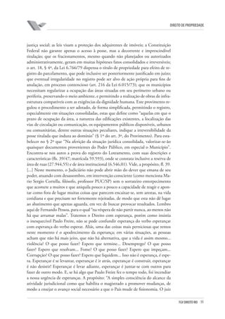55FGV DIREITO RIO
direito de propriedade
justiça social; as leis visam a proteção dos adquirentes de imóveis; a Constituição
Federal não garante apenas o acesso à posse, mas a decorrente e imprescindível
titulação; que os fracionamentos, mesmo quando não planejados ou autorizados
administrativamente, geram em muitas hipóteses fatos consolidados e irreversíveis;
o art. 18, § 4º, da Lei 6.766/79 dispensa o título de propriedade para efeito de re-
gistro do parcelamento, que pode inclusive ser posteriormente justificado em juízo;
que eventual irregularidade no registro pode ser alvo de ação própria para fins de
anulação, em processo contencioso (art. 216 da Lei 6.015/73); que os municípios
necessitam regularizar a ocupação das áreas situadas em seu perímetro urbano ou
periferia, preservando o meio ambiente, e permitindo a realização de obras de infra-
estrutura compatíveis com as exigências da dignidade humana. Este provimento re-
gulou o procedimento a ser adotado, de forma simplificada, permitindo o registro,
especialmente em situações consolidadas, estas que define como “aquelas em que o
prazo de ocupação da área, a natureza das edificações existentes, a localização das
vias de circulação ou comunicação, os equipamentos públicos disponíveis, urbanos
ou comunitárias, dentre outras situações peculiares, indique a irreversibilidade da
posse titulada que induza ao domínio” (§ 1º do art. 3º, do Provimento). Para esta-
belecer no § 2º que “Na aferição da situação jurídica consolidada, valorizar-se-ão
quaisquer documentos provenientes do Poder Público, em especial o Município”.
Encontra-se nos autos a prova do registro do Loteamento, com suas descrições e
características (fls. 39/47; matrícula 59.593), onde se constata inclusive a reserva de
área de ruas (27.944,55) e de área institucional (6.546,01). Vide, a propósito, fl. 39.
[...] Neste momento, o Judiciário não pode abrir mão do dever que emana de seu
poder, atuando com desassombro, em intervenção consciente (como menciona Ma-
rio Sergio Cortella, filósofo, professor PUC/SP) sem o sorrateiro entorpecimento
que acomete a muitos e que aniquila pouco a pouco a capacidade de reagir e apon-
tar como fora de lugar muitas coisas que parecem encaixar-se, sem arestas, na vida
cotidiana e que precisam ser fortemente rejeitadas, de modo que esta não dê lugar
ao abatimento que apenas aguarda, em vez de buscar provocar resultados. Lembro
aqui de Fernando Pessoa, para o qual “na véspera de não partir nunca, ao menos não
há que arrumar malas”. Tratemos o Direito com esperança, porém como insistia
o inesquecível Paulo Freire, não se pode confundir esperança do verbo esperançar
com esperança do verbo esperar. Aliás, uma das coisas mais perniciosas que temos
neste momento é o apodrecimento da esperança; em várias situações, as pessoas
acham que não há mais jeito, que não há alternativa, que a vida é assim mesmo...
violência? O que posso fazer? Espero que termine... Desemprego? O que posso
fazer? Espero que resolvam... Fome? O que posso fazer? Espero que impeçam...
Corrupção? O que posso fazer? Espero que liquidem... Isso não é esperança, é espe-
ra. Esperançar é se levantar, esperançar é ir atrás, esperançar é construir, esperançar
é não desistir! Esperançar é levar adiante, esperançar é juntar-se com outros para
fazer de outro modo. E, se há algo que Paulo Freire fez o tempo todo, foi incendiar
a nossa urgência de esperanças. A propósito: “A simples consciência do alcance da
atividade jurisdicional como que habilita o magistrado a promover mudanças, de
modo a ensejar o avanço social necessário a que o País mude de fisionomia. O juiz
 