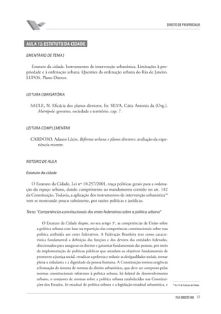 57FGV DIREITO RIO
direito de propriedade
Aula 12: Estatuto da cidade
EMENTÁRIO DE TEMAS
Estatuto da cidade. Instrumentos de intervenção urbanística. Limitações à pro-
priedade e à ordenação urbana. Questões da ordenação urbana do Rio de Janeiro.
LUPOS. Plano Diretor.
LEITURA OBRIGATÓRIA
SAULE, N. Eficácia dos planos diretores. In: SILVA, Cátia Antonia da (Org.).
Metrópole: governo, sociedade e território. cap. 7.
LEITURA COMPLEMENTAR
CARDOSO, Adauto Lúcio. Reforma urbana e planos diretores: avaliação da expe-
riência recente.
ROTEIRO DE AULA
Estatuto da cidade
O Estatuto da Cidade, Lei nº 10.257/2001, traça políticas gerais para a ordena-
ção do espaço urbano, dando cumprimento ao mandamento contido no art. 182
da Constituição. Todavia, a aplicação dos instrumentos de intervenção urbanística24
vem se mostrando pouco subsistente, por razões políticas e jurídicas.
Texto: “Competências constitucionais dos entes federativos sobre a política urbana”
O Estatuto da Cidade dispõe, no seu artigo 3°, as competências da União sobre
a política urbana com base na repartição das competências constitucionais sobre essa
política atribuída aos entes federativos. A Federação Brasileira tem como caracte-
rística fundamental a definição das funções e dos deveres das entidades federadas,
direcionados para assegurar os direitos e garantias fundamentais das pessoas, por meio
da implementação de políticas públicas que atendam os objetivos fundamentais de
promover a justiça social, erradicar a pobreza e reduzir as desigualdades sociais, tornar
plena a cidadania e a dignidade da pessoa humana. A Constituição tornou exigência
a formação do sistema de normas de direito urbanístico, que deve ser composto pelas
normas constitucionais referentes à política urbana, lei federal de desenvolvimento
urbano, o conjunto de normas sobre a política urbana estabelecidas nas Constitui-
ções dos Estados, lei estadual de política urbana e a legislação estadual urbanística, e 24
Art. 4º do Estatuto da Cidade.
 