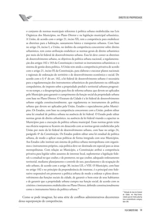 58FGV DIREITO RIO
direito de propriedade
o conjunto de normas municipais referentes à política urbana estabelecidas nas Leis
Orgânicas dos Municípios, no Plano Diretor e na legislação municipal urbanística.
A União, de acordo com o artigo 21, inciso XX, tem a competência para estabelecer
as diretrizes para a habitação, saneamento básico e transportes urbanos. Com base
no artigo 24, inciso I, a União, no âmbito da competência concorrente sobre direito
urbanístico, tem como atribuição estabelecer as normas gerais de direito urbanístico
por meio da lei federal de desenvolvimento urbano. Essa lei deve conter as diretrizes
de desenvolvimento urbano, os objetivos da política urbana nacional, a regulamenta-
ção dos artigos 182 e 183 da Constituição e instituir os instrumentos urbanísticos e o
sistema de gestão desta política. A União tem ainda a competência privativa de acordo
com o artigo 21, inciso IX da Constituição, para elaborar e executar planos nacionais
e regionais de ordenação do território e de desenvolvimento econômico e social. De
acordo com o § 4° do art. 182, a lei federal de desenvolvimento urbano é necessária
para a regulamentação dos instrumentos urbanísticos do parcelamento ou edificação
compulsórios, do imposto sobre a propriedade predial e territorial urbanos progressi-
vo no tempo, e a desapropriação para fins de reforma urbana; que devem ser aplicados
pelo Município para garantir o cumprimento da função social da propriedade urbana
com base no Plano Diretor. O Estatuto da Cidade é a lei federal de desenvolvimento
urbano exigida constitucionalmente, que regulamenta os instrumentos de política
urbana que devem ser aplicados pela União, Estados e especialmente pelos Municí-
pios. Os Estados, com base na competência concorrente com a União, podem editar
uma lei estadual de política urbana na ausência de lei federal. O Estado pode editar
normas gerais de direito urbanístico, na ausência da lei federal visando a capacitar os
Municípios para a execução da política urbana municipal. Essas normas gerais terão
sua eficácia suspensa se ficarem em desacordo com as normas gerais estabelecidas pela
União por meio da lei federal de desenvolvimento urbano, com base no artigo 24,
parágrafo 4º da Constituição. Os Estados podem editar uma lei estadual de política
urbana, de modo a aplicar essas políticas de forma integrada com seus Municípios.
Aos Estados cabe instituir um sistema de política urbana metropolitana com organis-
mos e instrumentos próprios, cuja política deve ser destinada em especial para as áreas
metropolitanas. Com relação ao Município, a Constituição atribui a competência
privativa para legislar sobre assuntos de interesse local, suplementar a legislação fede-
ral e a estadual no que couber, e de promover, no que couber, adequado ordenamento
territorial, mediante planejamento e controle do uso, parcelamento e da ocupação do
solo urbano, de acordo com o artigo 30, incisos I,II, e VIII. O Município, com base
no artigo 182 e no princípio da preponderância do interesse, é o principal ente fede-
rativo responsável em promover a política urbana de modo a ordenar o pleno desen-
volvimento das funções sociais da cidade, de garantir o bem-estar de seus habitantes
e de garantir que a propriedade urbana cumpra sua função social, de acordo com os
critérios e instrumentos estabelecidos no Plano Diretor, definido constitucionalmente
como o instrumento básico da política urbana.25
Como se pode imaginar, há uma série de conflitos administrativos decorrentes
dessa superposição de competências.
25
Retirado do Guia do Estatuto
da Cidade, em http://www.
cidades.gov.br//index.php?op
tion=content&task=category
&id=590.
 