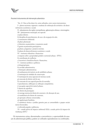 59FGV DIREITO RIO
direito de propriedade
Possíveis instrumentos de intervenção urbanística
“Art. 4º. Para os fins desta Lei, serão utilizados, entre outros instrumentos:
I – planos nacionais, regionais e estaduais de ordenação do território e de desen-
volvimento econômico e social;
II – planejamento das regiões metropolitanas, aglomerações urbanas e microrregiões;
III – planejamento municipal, em especial:
a) plano diretor;
b) disciplina do parcelamento, do uso e da ocupação do solo;
c) zoneamento ambiental;
d) plano plurianual;
e) diretrizes orçamentárias e orçamento anual;
f) gestão orçamentária participativa;
g) planos, programas e projetos setoriais;
h) planos de desenvolvimento econômico e social;
IV – institutos tributários e financeiros:
a) imposto sobre a propriedade predial e territorial urbana – IPTU;
b) contribuição de melhoria;
c) incentivos e benefícios fiscais e financeiros;
V – institutos jurídicos e políticos:
a) desapropriação;
b) servidão administrativa;
c) limitações administrativas;
d) tombamento de imóveis ou de mobiliário urbano;
e) instituição de unidades de conservação;
f) instituição de zonas especiais de interesse social;
g) concessão de direito real de uso;
h) concessão de uso especial para fins de moradia;
i) parcelamento, edificação ou utilização compulsórios;
j) usucapião especial de imóvel urbano;
l) direito de superfície;
m) direito de preempção;
n) outorga onerosa do direito de construir e de alteração de uso;
o) transferência do direito de construir;
p) operações urbanas consorciadas;
q) regularização fundiária;
r) assistência técnica e jurídica gratuita para as comunidades e grupos sociais
menos favorecidos;
s) referendo popular e plebiscito;
VI – estudo prévio de impacto ambiental (EIA) e estudo prévio de impacto de
vizinhança (EIV).”
Os instrumentos acima, determinadas a conveniência e a oportunidade da atua­
ção da administração pública, podem ser utilizados separadamente ou combinados.
 