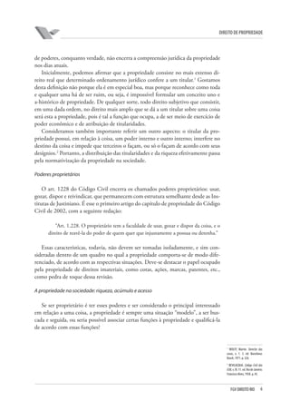 6FGV DIREITO RIO
direito de propriedade
de poderes, conquanto verdade, não encerra a compreensão jurídica da propriedade
nos dias atuais.
Inicialmente, podemos afirmar que a propriedade consiste no mais extenso di-
reito real que determinado ordenamento jurídico confere a um titular.1
Gostamos
desta definição não porque ela é em especial boa, mas porque reconhece como toda
e qualquer uma há de ser ruim, ou seja, é impossível formular um conceito uno e
a-histórico de propriedade. De qualquer sorte, todo direito subjetivo que consistir,
em uma dada ordem, no direito mais amplo que se dá a um titular sobre uma coisa
será esta a propriedade, pois é tal a função que ocupa, a de ser meio de exercício de
poder econômico e de atribuição de titularidades.
Consideramos também importante referir um outro aspecto: o titular da pro-
priedade possui, em relação à coisa, um poder interno e outro interno; interfere no
destino da coisa e impede que terceiros o façam, ou só o façam de acordo com seus
desígnios.2
Portanto, a distribuição das titularidades e da riqueza efetivamente passa
pela normativização da propriedade na sociedade.
Poderes proprietários
O art. 1228 do Código Civil encerra os chamados poderes proprietários: usar,
gozar, dispor e reivindicar, que permanecem com estrutura semelhante desde as Ins-
titutas de Justiniano. É esse o primeiro artigo do capítulo de propriedade do Código
Civil de 2002, com a seguinte redação:
“Art. 1.228. O proprietário tem a faculdade de usar, gozar e dispor da coisa, e o
direito de reavê-la do poder de quem quer que injustamente a possua ou detenha.”
Essas características, todavia, não devem ser tomadas isoladamente, e sim con-
sideradas dentro de um quadro no qual a propriedade comporta-se de modo dife-
renciado, de acordo com as respectivas situações. Deve-se destacar o papel ocupado
pela propriedade de direitos imateriais, como cotas, ações, marcas, patentes, etc.,
como pedra de toque dessa revisão.
A propriedade na sociedade: riqueza, acúmulo e acesso
Se ser proprietário é ter esses poderes e ser considerado o principal interessado
em relação a uma coisa, a propriedade é sempre uma situação “modelo”, a ser bus-
cada e seguida, ou seria possível associar certas funções à propriedade e qualificá-la
de acordo com essas funções?
1
WOLFF, Martin. Derecho das
cosas, v. 1. 3. ed. Barcelona:
Bosch, 1971. p. 326.
2
BEVILACQUA. Código Civil dos
EUB,v.III.11.ed.RiodeJaneiro:
Francisco Alves, 1958. p. 45.
 