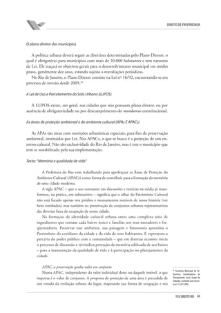 60FGV DIREITO RIO
direito de propriedade
O plano diretor dos municípios
A política urbana deverá seguir as diretrizes determinadas pelo Plano Diretor, o
qual é obrigatório para municípios com mais de 20.000 habitantes e tem natureza
de Lei. Ele traçará os objetivos gerais para o desenvolvimento municipal em médio
prazo, geralmente dez anos, estando sujeito a reavaliações periódicas.
No Rio de Janeiro, o Plano Diretor consiste na Lei nº 16/92, encontrando-se em
processo de revisão desde 2005.26
A Lei de Uso e Parcelamento do Solo Urbano (LUPOS)
A LUPOS existe, em geral, nas cidades que não possuem plano diretor, ou por
ausência de obrigatoriedade ou por descumprimento do mandamus constitucional.
As áreas de proteção ambiental e do ambiente cultural (APAs E APACs)
As APAs são áreas com restrições urbanísticas especiais, para fins de preservação
ambiental, instituídas por Lei. Nas APACs, o que se busca é a proteção de um en-
torno cultural. Não são exclusividade do Rio de Janeiro, mas é este o município que
tem se notabilizado pela sua implementação.
Texto: “Memória e qualidade de vida”
A Prefeitura do Rio vem trabalhando para aperfeiçoar as Áreas de Proteção do
Ambiente Cultural (APACs) como forma de contribuir para a formação da memória
de uma cidade moderna.
A sigla APAC – que o uso constante em discussões e notícias na mídia já trans-
formou, na prática, em substantivo – significa que o olhar do Patrimônio Cultural
não está focado apenas nos prédios e monumentos notáveis de nossa história (ver
bens tombados) mas também na preservação de conjuntos urbanos representativos
das diversas fases de ocupação de nossa cidade.
Na formação da identidade cultural urbana entra uma complexa série de
ingredientes que tornam cada bairro único e familiar aos seus moradores e fre-
qüentadores. Preservar esse ambiente, sua paisagem e fisionomia aproxima o
Patrimônio do cotidiano da cidade e da vida de seus habitantes. E representa a
parceria do poder público com a comunidade – que em diversas ocasiões inicia
o processo de discussão e reivindica proteção da memória edificada de seu bairro
– para a manutenção da qualidade de vida e à participação no planejamento da
cidade.
APAC, a preservação ganha valor em conjunto
Numa APAC, independente do valor individual deste ou daquele imóvel, o que
importa é o valor de conjunto. A proposta de proteção de uma área é precedida de
um estudo da evolução urbana do lugar, mapeando sua forma de ocupação e seu
26
Secretaria Municipal de Ur-
banismo, Coordenadoria de
Planejamento Local, Grupo de
Trabalho, instituído pelo Decre-
to nº 25.247/2005.
 