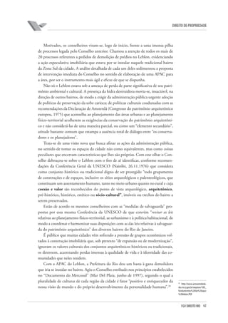 62FGV DIREITO RIO
direito de propriedade
Motivados, os conselheiros viram-se, logo de início, frente a uma imensa pilha
de processos legada pelo Conselho anterior. Chamou a atenção de todos os mais de
20 processos referentes a pedidos de demolição de prédios no Leblon, evidenciando
a ação especulativa imobiliária que estava por se instalar naquele tradicional bairro
da Zona Sul da cidade. A análise detalhada de cada um deles sedimentou a proposta
de intervenção imediata do Conselho no sentido de elaboração de uma APAC para
a área, por ser o instrumento mais ágil e eficaz de que se dispunha.
Não só o Leblon estava sob a ameaça de perda de parte significativa de seu patri-
mônio ambiental e cultural. A presença da hidra destruidora movia-se, insaciável, na
direção de outros bairros, de modo a exigir da administração pública urgente adoção
de políticas de preservação da urbe carioca; de políticas culturais coadunadas com as
recomendações da Declaração de Amsterdã (Congresso do patrimônio arquitetônico
europeu, 1975) que aconselha ao planejamento das áreas urbanas e ao planejamento
físico-territorial acolherem as exigências da conservação do patrimônio arquitetôni-
co e não considerá-las de uma maneira parcial, ou como um “elemento secundário”,
atitude bastante comum que estampa a ausência total de diálogo entre “os conserva-
dores e os planejadores”.
Trata-se de uma visão nova que busca afinar as ações da administração pública,
no sentido de tomar os espaços da cidade não como equivalentes, mas como coisas
peculiares que encerram características que lhes são próprias. Com esse olhar o Con-
selho debruçou-se sobre o Leblon com o fito de aí identificar, conforme recomen-
dações da Conferência Geral da UNESCO (Nairóbi, 26.11.1976) que considera
como conjunto histórico ou tradicional digno de ser protegido “todo grupamento
de construções e de espaços, inclusive os sítios arqueológicos e palenteológicos, que
constituam um assentamento humano, tanto no meio urbano quanto no rural e cuja
coesão e valor são reconhecidos do ponto de vista arqueológico, arquitetônico,
pré-histórico, histórico, estético ou sócio-cultural”, imóveis ou trechos do bairro a
serem preservados.
Estão de acordo os mesmos conselheiros com as “medidas de salvaguarda” pro-
postas por essa mesma Conferência da UNESCO de que convém “revisar as leis
relativas ao planejamento físico-territorial, ao urbanismo e à política habitacional, de
modo a coordenar e harmonizar suas disposições com as das leis relativas à salvaguar-
da do patrimônio arquitetônico” dos diversos bairros do Rio de Janeiro.
É público que muitas cidades vêm sofrendo a pressão de grupos econômicos vol-
tados à construção imobiliária que, sob pretexto “de expansão ou de modernização”,
ignoram os valores culturais dos conjuntos arquitetônicos históricos ou tradicionais,
os destroem, acarretando perdas imensas à qualidade de vida e à identidade das co-
munidades que neles residem.
Com a APAC do Leblon, a Prefeitura do Rio deu um basta à gana demolidora
que iria se instalar no bairro. Agiu o Conselho estribado nos princípios estabelecidos
no “Documento do Mercosul” (Mar Del Plata, junho de 1997), segundo o qual a
pluralidade de culturas de cada região da cidade é fator “positivo e enriquecedor da
nossa visão de mundo e do próprio desenvolvimento da personalidade humana”.28
28
http://www.armazemdeda-
dos.rio.rj.gov.br/arquivos/100_
fundamentos%20da%20apac
%20leblon.PDF.
 