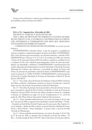 63FGV DIREITO RIO
direito de propriedade
Existem razões ambientais e culturais que justifiquem a preservação sociocultural
do imobiliário urbano do bairro do Leblon?
AnEXO
D.O. nº 93 – Segunda-feira. 30 de julho de 2001
DECRETO N.º 20300 DE 27 DE JULHO DE 2001
CRIA A ÁREA DE PROTEÇÃO DO AMBIENTE CULTURAL DO BAIR-
RO DO LEBLON VI RA. E ESTABELECE CRITÉRIOS PARA SUA PROTE-
ÇÃO. DETERMINA O TOMBAMENTO DOS BENS QUE MENCIONA,
LOCALIZADOS NO BAIRRO DO LEBLON
–	 O PREFEITO DA CIDADE DO RIO DE JANEIRO, no uso de suas atri-
buições e;
CONSIDERANDO o desenho urbano, o tipo de ocupação e a qualidade de
vida que compõem a tradicional paisagem do bairro do Leblon; CONSIDERAN-
DO o valor dos bens aqui mencionados e sua relevância histórica e cultural; CON-
SIDERANDO que o Decreto nº 6. 115, de 11 de setembro de 1986, que instituiu
o Projeto de Estruturação Urbana (PEU) do Leblon e estabeleceu condições de uso
e ocupação do solo, não é suficiente para salvaguardar o bairro de ações que preju-
diquem sua identidade e ambiência; CONSIDERANDO o aperfeiçoamento dos
estudos elaborados pelo Departamento Geral de Patrimônio Cultural da Secretaria
Municipal das Culturas, que indicaram a necessidade de adoção de forma mais
efetiva, de proteção do patrimônio cultural do bairro; CONSIDERANDO o que
consta no processo nº 12/002.378/2001; CONSIDERANDO o pronunciamento
favorável do Conselho Municipal de Proteção do Patrimônio Cultural do Rio de
Janeiro; DECRETA
Art. 1º – Fica criada a Área de Proteção do Ambiente Cultural (APAC) do bairro
do Leblon, conforme a delimitação constante no Anexo I, ficando sob a tutela do
órgão executivo de proteção do patrimônio cultural do Município.
Art. 2º – Para efeito de proteção, ficam preservados os bens de relevante interesse
para o patrimônio cultural do Rio de Janeiro, localizados na Área de Proteção do
Ambiente Cultural (APAC) do bairro do Leblon, listados no Anexo II, e tutelados
os demais, em obediência ao artigo 131 da Lei Complementar nº 16 , de 04 de
junho de 1992 (Plano Diretor Decenal da Cidade do Rio de Janeiro).
Art. 3º – Ficam tombados definitivamente, nos termos do artigo 4º da Lei 166,
de 27 de maio de 1980, os seguintes bens localizados no bairro do Leblon – VI RA.:
– Escadaria no final da Rua General Urquiza que dá acesso para a Rua Capitão Cé-
sar de Andrade; – Jardim de Alah, inclusive as praças Almirante Saldanha da Gama,
Grécia e Poeta Gibran; – Praça Atahualpa e as pontes sobre o canal da Avenida
Visconde de Albuquerque.
Art. 4º – Ficam tombados provisoriamente, nos termos do artigo 5º da Lei 166,
de 27 de maio de 1980, os seguintes bens localizados no bairro do Leblon – VI
RA.: – Avenida Ataulfo de Paiva, 391/397 e Rua Carlos Góes, 64 (Cinema Leblon);
 