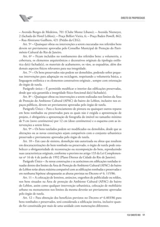 64FGV DIREITO RIO
direito de propriedade
– Avenida Borges de Medeiros, 701 (Clube Monte Líbano); – Avenida Niemeyer,
2 (fachada do Hotel Leblon); – Praça Belfort Vieira, 6; – Praça Baden Powell, 862;
– Rua Almirante Guilhem, 421 (Prédio da CEG).
Art. 5º – Quaisquer obras ou intervenções a serem executadas nos referidos bens
devem ser previamente aprovadas pelo Conselho Municipal de Proteção do Patri-
mônio Cultural do Rio de Janeiro.
Art. 6º – Ficam incluídos no tombamento dos referidos bens: a volumetria, a
cobertura, os elementos arquitetônicos e decorativos originais da tipologia estilís-
tica da(s) fachada(s), os materiais de acabamento, os vãos, as esquadrias, além dos
demais aspectos físicos relevantes para sua integridade.
Art. 7º – Os bens preservados não podem ser demolidos, podendo sofrer peque-
nas intervenções para adaptação ou reciclagem, respeitando a volumetria básica, a
linguagem estilística e os elementos construtivos originais , sempre com orientação
do órgão de tutela.
Parágrafo único – É permitido modificar o interior das edificações preservadas,
desde que seja garantida a integridade físico-funcional da(s) fachada(s).
Art. 8º – Quaisquer obras ou intervenções a serem realizadas nos limites da Área
de Proteção do Ambiente Cultural (APAC) do bairro do Leblon, inclusive nos es-
paços públicos, devem ser previamente aprovadas pelo órgão de tutela.
Parágrafo Único – Para o licenciamento de pintura ou quaisquer outros reparos
em bens tombados ou preservados para os quais não é exigida a apresentação de
projeto, é obrigatória a apresentação de fotografia do imóvel no tamanho mínimo
de 9 cm (nove centímetros) por 12 cm (doze centímetros) e o esquema com as in-
tervenções a serem feitas .
Art. 9º – Os bens tutelados podem ser modificados ou demolidos, desde que as
alterações ou as novas construções sejam compatíveis com o conjunto urbanístico
preservado e previamente aprovadas pelo órgão de tutela.
Art. 10 – Em caso de sinistro, demolição não autorizada ou obras que resultem
em descaracterizações do bem tombado ou preservado, o órgão de tutela pode esta-
belecer a obrigatoriedade de reconstrução ou recomposição do bem, reproduzindo
suas características originais, conforme o previsto no artigo 133 da Lei Complemen-
tar nº 16 de 4 de junho de 1992 (Plano Diretor da Cidade do Rio de Janeiro).
Parágrafo Único – As novas construções e os acréscimos em edificações tuteladas si-
tuadas dentro dos limites da Área de Proteção do Ambiente Cultural (APAC) do bairro
do Leblon terão altura máxima compatível com as edificações tombadas e preservadas e
em nenhuma hipótese ultrapassarão as alturas previstas no Decreto nº 6. 115/86.
Art. 11 – A colocação de letreiros, anúncios, engenhos de publicidade ou toldos,
nos bens situados na Área de proteção do Ambiente Cultural (APAC) do bairro
do Leblon, assim como qualquer intervenção urbanística, colocação de mobiliário
urbano ou monumentos nos limites da mesma deverão ser previamente aprovadas
pelo órgão de tutela.
Art. 12 – Para obtenção dos benefícios previstos no Decreto nº 6.403/86 para
bens tombados e preservados, será considerada a edificação inteira, inclusive quan-
do for constituída por mais de uma unidade com numerações diferentes.
 