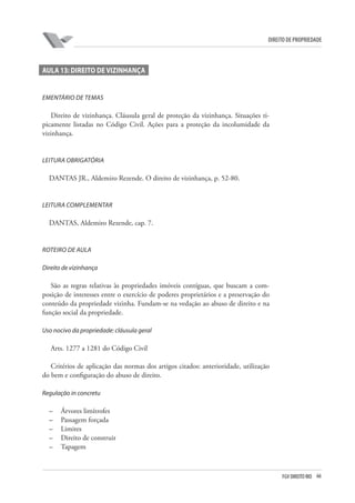 66FGV DIREITO RIO
direito de propriedade
Aula 13: Direito de vizinhança
EMENTÁRIO DE TEMAS
Direito de vizinhança. Cláusula geral de proteção da vizinhança. Situações ti-
picamente listadas no Código Civil. Ações para a proteção da incolumidade da
vizinhança.
LEITURA OBRIGATÓRIA
DANTAS JR., Aldemiro Rezende. O direito de vizinhança, p. 52-80.
LEITURA COMPLEMENTAR
DANTAS, Aldemiro Rezende, cap. 7.
ROTEIRO DE AULA
Direito de vizinhança
São as regras relativas às propriedades imóveis contíguas, que buscam a com-
posição de interesses entre o exercício de poderes proprietários e a preservação do
conteúdo da propriedade vizinha. Fundam-se na vedação ao abuso de direito e na
função social da propriedade.
Uso nocivo da propriedade: cláusula geral
Arts. 1277 a 1281 do Código Civil
Critérios de aplicação das normas dos artigos citados: anterioridade, utilização
do bem e configuração do abuso de direito.
Regulação in concretu
–	 Árvores limítrofes
–	 Passagem forçada
–	 Limites
–	 Direito de construir
–	 Tapagem
 