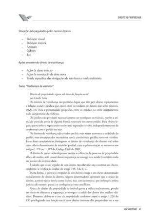 67FGV DIREITO RIO
direito de propriedade
Situações não reguladas pelas normas típicas
–	 Poluição visual
–	 Poluição sonora
–	 Animais
–	 Odores
–	 Etc.
Ações envolvendo direito de vizinhança
–	 Ação de dano infecto
–	 Ação de nunciação de obra nova
–	 Tutela específica das obrigações de não fazer e tutela inibitória
Texto: “Problemas de vizinhos”
Direito de propriedade vigora sob ótica da função social
por Gisele Leite
Os direitos de vizinhança são previsões legais que têm por objeto regulamentar
a relação social e jurídica que existe entre os titulares de direito real sobre imóveis,
tendo em vista a proximidade geográfica entre os prédios ou entre apartamentos
num condomínio de edifícios.
Os prédios não precisam necessariamente ser contíguos ou vicinais, porém a ati-
vidade exercida possa de alguma forma repercutir em outro prédio. Para efeitos le-
gais, quem sofrer a repercussão nociva será reputado vizinho, independentemente de
confrontar com o prédio ou não.
Os direitos de vizinhança são criados por lei e não visam aumentar a utilidade do
prédio, mas sim reputados necessários para a coexistência pacífica entre os vizinhos.
Estas duas características distinguem o direito de vizinhança do direito real sobre
coisa alheia denominado de servidão predial, cuja regulamentação se encontra nos
artigos 1.378 até 1.389 do Código Civil de 2002.
O direito de preservação da pessoa contra a utilização da posse ou da propriedade
alheia de modo a não causar dano à segurança ou sossego ou a saúde é exercido ainda
em caráter de reciprocidade.
É sabido que o uso regular de um direito reconhecido não constitui ato ilícito,
conforme se verifica da análise do artigo 188, I do C.C.
Desta forma, o exercício irregular de um direito enseja o ato ilícito denominado
tecnicamente de abuso de direito. Alguns doutrinadores apontam que o abuso de
direito, a priori não se revela como ilícito, mas com o tempo e, por infringir a esfera
jurídica de outrem, passa a se configurara como ato ilícito.
Abusa do direito de propriedade de imóvel quem a utiliza nocivamente, pondo
em risco ou afetando a segurança, o sossego e a saúde dos donos dos prédios vizi-
nhos. Portanto, define-se o uso da propriedade conforme prevê o artigo 1.228 do
CC privilegiando sua função social com efetivo interesse dói proprietário ou a sua
 