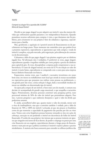 7FGV DIREITO RIO
direito de propriedade
TEXTO
Comprar ou alugar? Eis a questão (06.10.2004)3
Kênio de Souza Pereira4
Decidir-se por pagar aluguel ou por adquirir um imóvel é uma das maiores dú-
vidas que enfrentamos quando passamos a ter independência financeira. Quando
possuímos recursos suficientes para comprar, à vista, o que desejamos não há pro-
blema, pois certamente ter casa própria é fator de cidadania e segurança, especial-
mente para a família.
Mas, geralmente, a aquisição só é possível através de financiamento ou de par-
celamento em longo prazo. Nesse momento são cometidos erros que podem levar
a prejuízos expressivos, especialmente se ignorarmos que toda compra e venda de
imóvel é complexa, seja pelo mercado, pela negociação, pela elaboração do contrato
ou da documentação.
Cultuamos a idéia de que pagar aluguel é um péssimo negócio por ser dinheiro
jogado fora. Tal afirmação não é verdadeira. É preferível, às vezes, pagar aluguel,
especialmente quando o inquilino trabalha por conta própria e precisa do dinheiro
para capital de giro. Às vezes, descapitalizar a empresa pode comprometer a sua so-
brevivência. O custo do aluguel mensal, em torno de 0,7% em relação ao valor do
imóvel, é muito baixo, especialmente se comparado com o custo para uma empresa
buscar dinheiro financiado nos bancos.
Esquecemos, muitas vezes, que é saudável e necessário investirmos em nosso
bem-estar, em morar ou trabalharmos num local que atenda às nossas necessidades
ou expectativas para que possamos nos realizar como pessoas ou profissionais, e,
em grande parte das vezes, a única solução é alugar, dada a necessidade imediata de
morar ou trabalhar em determinado tipo de imóvel.
Ao optar pela compra de um imóvel, o bem mais caro do mundo, é comum essa
decisão vir acompanhada de grande carga emocional, o que atrapalha o raciocínio
lógico. Primeiramente, devemos procurar constituir uma poupança prévia, num
percentual mínimo de 50% do valor do imóvel que pretendemos adquirir. Para
isso, é preciso pesquisar o que realmente desejamos e qual o valor da dívida que
poderemos assumir.
É, ainda, aconselhável saber que, quanto maior o valor da entrada, menor será
o risco de inadimplência, mas que o contrário também é verdade, pois a idéia de
financiar de 70% a 100% do imóvel é arriscada, já que são poucos os brasileiros
certos de que manterão a capacidade de pagamento das parcelas por dez ou vinte
anos. Vemos com certa freqüência pessoas honestas tornando-se réus em ações de
cobrança, execução ou até perdendo o imóvel em decorrência do leilão do imóvel
financiado. O sonho da casa própria é tão intenso que as pessoas insistem em igno-
rar que ninguém está isento de ficar doente, de perder o emprego ou passar por uma
crise financeira em seu negócio, especialmente durante o longo prazo do financia-
mento e num país em que a política econômica é instável e sujeita a planos e pacotes
mirabolantes. A maioria não busca assessoria para entender os reflexos jurídicos das
3
Em http://www.creci-sc.org.
br/documento.jsp?cd_
pasta=62&cd_documento=61
4
O autor é Diretor da Caixa
Imobiliária, advogado especia-
lizado em direito imobiliário
– Tel. (31) 3225-5599, e-mail:
keniopereira@caixa imobiliaria.
com.br.
 