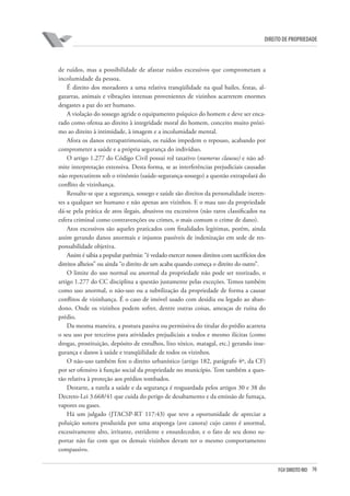 70FGV DIREITO RIO
direito de propriedade
de ruídos, mas a possibilidade de afastar ruídos excessivos que comprometam a
incolumidade da pessoa.
É direito dos moradores a uma relativa tranqüilidade na qual bailes, festas, al-
gazarras, animais e vibrações intensas provenientes de vizinhos acarretem enormes
desgastes a paz do ser humano.
A violação do sossego agride o equipamento psíquico do homem e deve ser enca-
rado como ofensa ao direito à integridade moral do homem, conceito muito próxi-
mo ao direito à intimidade, à imagem e a incolumidade mental.
Afora os danos extrapatrimoniais, os ruídos impedem o repouso, acabando por
comprometer a saúde e a própria segurança do indivíduo.
O artigo 1.277 do Código Civil possui rol taxativo (numerus clausus) e não ad-
mite interpretação extensiva. Desta forma, se as interferências prejudiciais causadas
não repercutirem sob o trinômio (saúde-segurança-sossego) a questão extrapolará do
conflito de vizinhança.
Ressalte-se que a segurança, sossego e saúde são direitos da personalidade ineren-
tes a qualquer ser humano e não apenas aos vizinhos. E o mau uso da propriedade
dá-se pela prática de atos ilegais, abusivos ou excessivos (não raros classificados na
esfera criminal como contravenções ou crimes, o mais comum o crime de dano).
Atos excessivos são aqueles praticados com finalidades legítimas, porém, ainda
assim gerando danos anormais e injustos passíveis de indenização em sede de res-
ponsabilidade objetiva.
Assim é sábia a popular parêmia: “é vedado exercer nossos direitos com sacrifícios dos
direitos alheios” ou ainda “o direito de um acaba quando começa o direito do outro”.
O limite do uso normal ou anormal da propriedade não pode ser teorizado, o
artigo 1.277 do CC disciplina a questão justamente pelas exceções. Temos também
como uso anormal, o não-uso ou a subtilização da propriedade de forma a causar
conflitos de vizinhança. É o caso de imóvel usado com desídia ou legado ao aban-
dono. Onde os vizinhos podem sofrer, dentre outras coisas, ameaças de ruína do
prédio.
Da mesma maneira, a postura passiva ou permissiva do titular do prédio acarreta
o seu uso por terceiros para atividades prejudiciais a todos e mesmo ilícitas (como
drogas, prostituição, depósito de entulhos, lixo tóxico, matagal, etc.) gerando inse-
gurança e danos à saúde e tranqüilidade de todos os vizinhos.
O não-uso também fere o direito urbanístico (artigo 182, parágrafo 4º, da CF)
por ser ofensivo à função social da propriedade no município. Tem também a ques-
tão relativa à proteção aos prédios tombados.
Destarte, a tutela a saúde e da segurança é resguardada pelos artigos 30 e 38 do
Decreto-Lei 3.668/41 que cuida do perigo de desabamento e da emissão de fumaça,
vapores ou gases.
Há um julgado (JTACSP-RT 117:43) que teve a oportunidade de apreciar a
poluição sonora produzida por uma araponga (ave canora) cujo canto é anormal,
excessivamente alto, irritante, estridente e ensurdecedor, e o fato de seu dono su-
portar não faz com que os demais vizinhos devam ter o mesmo comportamento
compassivo.
 