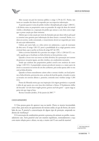 71FGV DIREITO RIO
direito de propriedade
Abre exceção em prol do interesse público o artigo 1.278 do CC. Porém, não
isenta ao causador dos danos de responder por sua respectiva indenização.
A questão quanto à ruína de prédio vizinho é disciplinada pelo artigo 1.280 CC,
e dá direito tanto ao proprietário como ao possuidor de exigir do dono do imóvel
vizinho a demolição ou a reparação do prédio que ameace a ruir, bem como exigir
que se preste caução por dano iminente.
Admite que se exija caução por meio da chamada ação por dano infecto pela qual
se constitui uma garantia para indenização do dano futuro e eventual. Porém, se o
dano já ocorreu, sendo consumado, o ressarcimento deverá ser requerido por meio
de uma ação indenizatória.
Caberá, por outro lado, se a obra estiver em andamento, a ação de nunciação
de obra nova. O artigo 1281 CC prevê a possibilidade de se exigir garantia contra
eventual dano, que se perfaz na forma do artigo 827 do CPC.
Sobre as árvores limítrofes há a previsão nos artigos 1.282 a 1.284 do CC e en-
volve aquelas que se localizam na linha divisória ou bem próxima a esta.
Quando a árvore tiver seu tronco na linha divisória, há a presunção iuris tantum
de pertencer em partes iguais, aos dois vizinhos, em condomínio necessário.
Sendo que nenhum dos proprietários poderá cortá-la sem anuência do outro
(artigo 1.282 CC). A propriedade comum prevalecerá mesmo se a maior parte da
árvore se encontrar no terreno de um dos confiantes, pois avulta apenas saber se esta
está na linha divisória.
Quando os frutos naturalmente caírem sobre o terreno vizinho, em local próxi-
mo a linha divisória, pertencerão estes, ao dono do local da queda, evitando-se assim
as invasões em terrenos alheios e, posterior, contenda entre vizinhos (artigo 1.284
CC).
Pontes de Miranda ensina que essa inspiração é de origem germânica e se prende
à idéia de que quem arca com ônus deve desfrutar o bônus. O fundamento deflui
do brocardo “wer den bosen tropfen geniesst, geniesse auch den guten” – quem traga as
gotas más que traga as boas.
Revista Consultor Jurídico, 29 de janeiro de 2007.”29
CASOS GERADORES
1) Uma pessoa gosta de aparecer nua na janela. Outra se mostra incomodada
com o fato, pois mora em apartamento de mesmo andar, só que de frente, do outro
lado da rua. É possível a caracterização de algum tipo de proteção, amparada no
direito de vizinhança?
2) A convenção de condomínio permite a presença de animais no prédio, nome-
adamente cães. Seria possível criar um mastim napolitano, nomeadamente a raça
com maior relação peso x altura, ou seja, o maior cão? E um casal de mastins?
29
http://conjur.estadao.com.
br/static/text/52290,1.
 
