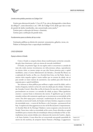 73FGV DIREITO RIO
direito de propriedade
Limites entre prédios previstos no Código Civil
Limite para abertura de janela: 1,5 m e 0,75 m, não se distinguindo a visão direta
da oblíqua30
, como determina o art. 1301 do Código Civil, desde que não se trate
de parede de tijolos translúcidos, não caracterizada como janela.31
Limites para a colocação de fornos e chaminés.
Limites para a utilização de parede-meia.
Fundamentos para os direitos de luz e vista
Limitações públicas ao direito de construir: zoneamento, gabarito, recuo, etc.
Podem as limitações frear a especulação imobiliária?
CASO GERADOR
Espaço urbano e Estado
Como o Estado se comporta diante dessas transformações territoriais comanda-
das pela classe dominante e pelo seu sistema de mercado imobiliário?
O Estado, em primeiro lugar, faz nas regiões onde se concentram as camadas de
mais alta renda enormes investimentos em infra-estrutura urbana, especialmente
no sistema viário, ao mesmo tempo em que abre frentes pioneiras para o capital
imobiliário, como o Centro Administrativo de Salvador, a Avenida Rio Branco ou
a esplanada do Castelo, no Rio, ou a Avenida Faria Lima, em São Paulo. Assim, o
sistema viário naquelas regiões é muito melhor que no restante da cidade, não só
para atender ao maior número de automóveis, mas também para abrir frentes de
expansão para o capital imobiliário.
São inúmeras as obras públicas para melhorar a região central da cidade, onde se
instala a burguesia, inclusive na face do centro da cidade para ela voltada. A abertura
das Avenidas Central e Beira-Mar no Rio de Janeiro foi uma obra custosíssima pro-
porcionalmente aos recursos e ao tamanho da cidade na época. Obras igualmente
enormes e custosas foram os desmontes dos morros. É significativo que os morros
arrasados tenham sido exatamente aqueles que se encontravam na extremidade sul do
centro. Para abrir espaço para a renovação e modernização do centro do Rio foram
removidos os morros do Castelo, do Senado e de Santo Antônio, enquanto os morros
da extremidade norte – o morro de São Bento e o da Conceição – permanecem lá até
hoje. A seqüência de obras gigantescas no eixo sul do Rio de Janeiro é impressionante.
As Avenidas Mem de Sá, Henrique Valadares e outras ocuparam a área do morro do
Senado. Vastas áreas, todas na extremidade sul do centro, foram oferecidas ao capital
imobiliário para as maiores obras de remodelação urbana já realizadas no País: as valo-
rizadíssimas terras centrais obtidas com o desmonte dos morros do Castelo e, depois,
o de Santo Antônio. A essas obras deve ser acrescentada uma grande quantidade de
aterros da orla marítima, do aeroporto Santos Dumont a Botafogo, os gigantescos
30
Súmula 414, STF.
31
Súmula 120, STF.
 