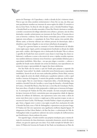 74FGV DIREITO RIO
direito de propriedade
aterros do Flamengo e de Copacabana, e ainda o elevado do Joá e inúmeros túneis.
Note-se que tais obras atendem exclusivamente à Zona Sul, ou seja, são obras que
nem parcialmente atendem aos interesses de outras regiões da cidade. O contrário se
deu na Zona Norte. As obras de vulto da região, corno a Avenida Presidente Vargas,
a Avenida Brasil ou os elevados associados à Ponte Rio-Niterói, destinam-se também
a atender o escoamento do tráfego rodoviário extra-urbano e, portanto, não são obras
destinadas a atender exclusivamente aos interesses da Zona Norte. O mesmo deu-se
com as ferrovias e rodovias. Essas obras foram construídas para atender a interesses
regionais extra-urbanos, e a população da Zona Norte apenas tirou partido delas.
Mesmo assim, as ferrovias sofreram um violento processo de deterioração, dado o
abandono a que foram relegados os seus serviços suburbanos de passageiros.
O que fez o governo baiano ao construir o Centro Administrativo de Salvador
numa região quase virgem, porém estrategicamente localizada na direção da cidade
para onde a média e alta burguesia vêm se deslocando há décadas? Não só colocou
o aparelho do Estado bem mais acessível a essas classes (e mais longe das classes su-
balternas) e melhorou o acesso a elas através de novas e rápidas avenidas expressas,
mas também desbravou inúmeras novas fronteiras e oportunidades fabulosas para a
especulação imobiliária. Além disso – em que pese alegar o contrário –, colocou o
aparelho do Estado muito afastado (em termos de distância, mas especialmente em
termos de tempo e oportunidades de viagem) das classes subalternas.
Em São Paulo não foi menor a ação do Estado para preparar a expansão das
chamadas “zonas nobres” da cidade e ainda abrir novas fronteiras para a especulação
imobiliária. Através de um de seus mais conhecidos prefeitos, Prestes Maia, renovou
toda a região do centro da cidade voltada para o quadrante sudoeste e sobre a qual
incidia o interesse da burguesia. A maioria das grandes avenidas que abriu localiza-
se nessa região. Não só a mais famosa e importante delas, a Avenida Ipiranga, mas
também a Avenida Vieira de Carvalho e o novo Largo do Arouche, a Avenida Duque
de Caxias, a Avenida Rio Branco, Rua São Luís e a nova Rua da Consolação. Porém,
bem antes disso, o Estado já vinha preparando a cidade para os interesses da burgue-
sia. A construção do Viaduto do Chá, obra arrojada e da mais avançada tecnologia
da época (estrutura de ferro), custosíssima para uma pequenina cidade de algumas
dezenas de milhares de habitantes, não representava outra coisa senão a oferta de
acesso mais direto entre o centro e a região que as elites queriam ocupar, ou seja, as
encostas de Santa Cecília, Vila Buarque, Avenida Paulista e depois seu próprio espi-
gão. Antes, a ligação entre o centro e essa região era pelo Acú, atual ponto de onde
a Avenida São João cruza o Vale do Anhangabaú e representava um percurso longo.
O Viaduto do Chá veio representar uma significativa melhoria daquela ligação. O
alargamento da Rua Libero Badaró e da Rua São João e a urbanização do Vale do
Anhangabaú (todas no quadrante sudoeste) são outros exemplos de melhoramentos
que beneficiaram a faceta sudoeste do centro.
Em segundo lugar, o Estado transfere suas próprias instalações para a mesma di-
reção de crescimento da classe dominante, mostrando claramente, através do espaço
urbano, seu grau de captura por essa classe. O já citado exemplo de Salvador não é
único. O Palácio do Governo do Estado de São Paulo era inicialmente no Pátio do
 