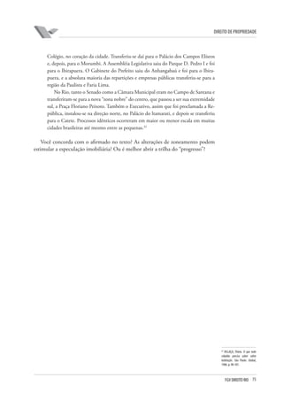 75FGV DIREITO RIO
direito de propriedade
Colégio, no coração da cidade. Transferiu-se daí para o Palácio dos Campos Elíseos
e, depois, para o Morumbi. A Assembléia Legislativa saiu do Parque D. Pedro I e foi
para o Ibirapuera. O Gabinete do Prefeito saiu do Anhangabaú e foi para o Ibira-
puera, e a absoluta maioria das repartições e empresas públicas transferiu-se para a
região da Paulista e Faria Lima.
No Rio, tanto o Senado como a Câmara Municipal eram no Campo de Santana e
transferiram-se para a nova “zona nobre” do centro, que passou a ser sua extremidade
sul, a Praça Floriano Peixoto. Também o Executivo, assim que foi proclamada a Re-
pública, instalou-se na direção norte, no Palácio do ltamarati, e depois se transferiu
para o Catete. Processos idênticos ocorreram em maior ou menor escala em muitas
cidades brasileiras até mesmo entre as pequenas.32
Você concorda com o afirmado no texto? As alterações de zoneamento podem
estimular a especulação imobiliária? Ou é melhor abrir a trilha do “progresso”?
32
VILLAÇA, Flávio. O que todo
cidadão precisa saber sobre
habitação. São Paulo: Global,
1986. p. 98-101.
 