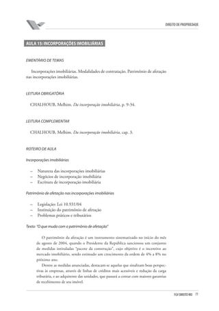 77FGV DIREITO RIO
direito de propriedade
AULA 15: INCORPORAÇÕES IMOBILIÁRIAS
EMENTÁRIO DE TEMAS
Incorporações imobiliárias. Modalidades de contratação. Patrimônio de afetação
nas incorporações imobiliárias.
LEITURA OBRIGATÓRIA
CHALHOUB, Melhim. Da incorporação imobiliária, p. 9-34.
LEITURA COMPLEMENTAR
CHALHOUB, Melhim. Da incorporação imobiliária, cap. 3.
ROTEIRO DE AULA
Incorporações imobiliárias
–	 Natureza das incorporações imobiliárias
–	 Negócios de incorporação imobiliária
–	 Escritura de incorporação imobiliária
Patrimônio de afetação nas incorporações imobiliárias
–	 Legislação: Lei 10.931/04
–	 Instituição do patrimônio de afetação
–	 Problemas práticos e tributários
Texto: “O que muda com o patrimônio de afetação”
O patrimônio da afetação é um instrumento sistematizado no início do mês
de agosto de 2004, quando o Presidente da República sancionou um conjunto
de medidas intituladas “pacote da construção”, cujo objetivo é o incentivo ao
mercado imobiliário, sendo estimado um crescimento da ordem de 4% a 8% no
próximo ano.
Dentre as medidas anunciadas, destacam-se aquelas que sinalizam boas perspec-
tivas às empresas, através de linhas de créditos mais acessíveis e redução da carga
tributária, e ao adquirente das unidades, que passará a contar com maiores garantias
de recebimento de seu imóvel.
 