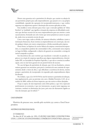 78FGV DIREITO RIO
direito de propriedade
Dentre estas garantias está o patrimônio de afetação, que consiste na adoção de
um patrimônio próprio para cada empreendimento, que passará a ter a sua própria
contabilidade, separada das operações da incorporada/construtora, o que confere
segurança aos adquirentes quanto à destinação dos recursos aplicados na obra.
Esta medida se torna relevante para evitar o que o mercado apelidou de “efeito
bicicleta” ou “pedalada”, que significa a situação das empresas em dificuldade econô-
mica que desviam recursos de um novo empreendimento para um anterior e assim
sucessivamente, formando um ciclo vicioso que tantos prejuízos já causou no passa-
do, ainda vivos na memória recente do país.
Com a nova regra, todas as dívidas, de natureza tributária, trabalhista e junto a
instituições financeiras, ficam restritas ao empreendimento em construção, não ten-
do qualquer relação com outros compromissos e dívidas assumidas pela empresa.
Dessa forma, na hipótese de ocorrer falência da empresa construtora/incorpora-
dora, os compradores poderão dar continuidade à obra, contratando outra empresa
no lugar da falida, configurando o objetivo de garantir ao consumidor a entrega de
imóvel comprado na planta.
Em decorrência dos casos notórios que macularam o mercado no passado, co-
gitou-se na criação de empresas específicas para alguns empreendimentos, denomi-
nadas SPE, ou Sociedade de Propósito Específico, o que não se constitui na melhor
opção, uma vez não haver garantir de um possível desvio de recursos.
No caso da figura do patrimônio de afetação, que é de uso facultativo, existem
maiores garantias aos mutuários, pois prevê a existência de uma comissão de repre-
sentantes desde o início da obra, o que dificultará a ocorrência de desvios, mesmo
porque o patrimônio do incorporador irá responder pelo empreendimento objeto
da afetação.
Na verdade, o que a Lei 10.931/94 fez não foi instituir o patrimônio de afetação,
mas regulamentá-lo, pois sua previsão veio com a Medida Provisória 2.221, de se-
tembro de 2004, embora de forma imprecisa, que não surtiu os efeitos desejados.
O que se espera, de mais importante como efeito prático, e que virá a repercutir
positivamente na economia, é que este instrumento, ao gerar maior segurança aos
contratos, resultará na diminuição dos juros, pois estes são diretamente ligados ao
risco da transação, que irá reduzir.”33
CASO GERADOR
Histórico do processo xxxx, movido pelo escritório yyy contra a Encol Incor-
poradora:
HISTÓRICO DO PROCESSO ENCOL
O terreno
Na data de 07 de junho de 1993, CLÁUDIO MACÁRIO CONSTRUTORA
LTDA. e a ENCOL S/A ENGENHARIA, COMÉRCIO E INDÚSTRIA celebraram
33
http://www.precisao.eng.br/
fmnresp/afeta.htm.
 