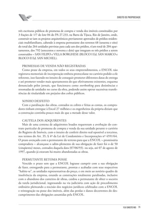 79FGV DIREITO RIO
direito de propriedade
três escrituras públicas de promessa de compra e venda dos imóveis constituídos por
3 frações de 1/7 do lote 04 do PA 27.233, na Barra da Tijuca, Rio de Janeiro, onde,
construir-se-iam os projetos arquitetônicos previamente aprovados de prédios residen-
ciais multifamiliares, cabendo à empresa permutante dos terrenos 68 (sessenta e oito)
do total das 264 unidades previstas para cada um dos prédios, n’um total de 204 apar-
tamentos, dos 792 (setecentos e noventa e dois) que integram os três prédios a serem
construídos – SAN FILIPO e VILLA BORGHESE (BLOCO I Ed. SAN MARCO e
BLOCO II Ed. SAN MICHEL).
PROMESSAS DE VENDA NÃO REGISTRADAS
Como praxe da empresa, em todos os seus empreendimentos, a ENCOL não
registrava memoriais de incorporação embora protocolasse no cartório pedido a ele
referente, isso fazendo no intuito de conseguir prometer diferentes datas de entrega
e até prometer vender mais apartamentos do que efetivamente existentes, esquema
denunciado pelos jornais, que funcionava como overbooking para desistências e
retomadas de unidades no curso da obra, podendo assim operar sucessivas transfe-
rências de titularidade em prejuízo dos cofres públicos.
SONHO DESFEITO
Com a paralisação das obras, contados os cobres e feitas as contas, os compra-
dores tinham entregue à Encol 27 milhões e os engenheiros da própria diziam que
a construção continha pouco mais do que a metade desse valor.
CAUTELA DOS ADQUIRENTES
Mais de uma centena de adquirentes lesados requereram a averbação do con-
trato particular de promessa de compra e venda da sua unidade perante o cartório
do Registro de Imóveis, com o intuito de conferir direito real oponível a terceiros,
nos termos do Art. 35, § 4º da Lei de Condomínio e Incorporações nº 4591/64.
O prazo avençado com o permutante do terreno para que a ENCOL – promissária
compradora – alcançasse o adim-plemento de sua obrigação de fazer foi o de 50
(cinqüenta) meses, contados daquela data (07/06/93). ou seja, até 07 de agosto de
1997, quando já estavam há muito abandonadas as obras.
PERMUTANTE RETOMA POSSE
Vencido o prazo sem que a ENCOL lograsse cumprir com a sua obrigação
de fazer, entregando para a permutante, prontas e acabadas com seus respectivos
“habite-se”, as unidades representativas do preço, e em meio ao notório quadro de
insolvência da empresa, estando as construções totalmente paralisadas, inclusive
com o abandono dos canteiros de obras, cuidou a permutante de obter o socorro
da tutela jurisdicional, ingressando na via judiciária com ação de procedimento
ordinário pleiteando a rescisão dos negócios jurídicos celebrados com a ENCOL
e reintegração na posse dos imóveis, além das perdas e danos decorrentes do des-
cumprimento das obrigações assumidas pela ENCOL.
 