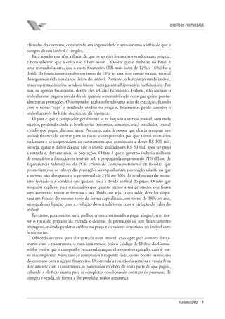 8FGV DIREITO RIO
direito de propriedade
cláusulas do contrato, consistindo em ingenuidade e amadorismo a idéia de que a
compra de um imóvel é simples.
Para aqueles que têm a ilusão de que os agentes financeiros vendem casa própria,
é bom saberem que a coisa não é bem assim... Ocorre que o dinheiro no Brasil é
uma mercadoria cara, que o custo financeiro (TR mais juros de 12% a 16%) faz a
dívida do financiamento subir em torno de 18% ao ano, sem contar o custo mensal
do seguro de vida e os danos físicos do imóvel. Portanto, o banco não vende imóvel,
mas empresta dinheiro, sendo o imóvel mera garantia hipotecária ou fiduciária. Por
isso, os agentes financeiros, dentre eles a Caixa Econômica Federal, não aceitam o
imóvel como pagamento da dívida quando o mutuário não consegue quitar pontu-
almente as prestações. O comprador acaba sofrendo uma ação de execução, ficando
com o nome “sujo” e perdendo crédito na praça e, finalmente, perde também o
imóvel através do leilão decorrente da hipoteca.
O pior é que o comprador geralmente se vê forçado a sair do imóvel, sem nada
receber, perdendo ainda as benfeitorias (reformas, armários, etc.) instaladas, o sinal
e tudo que pagou durante anos. Portanto, cabe à pessoa que deseja comprar um
imóvel financiado atentar para os riscos e compreender por que tantos mutuários
reclamam e se surpreendem ao constatarem que continuam a dever R$ 100 mil,
ou seja, quase o dobro do que vale o imóvel avaliado em R$ 50 mil, após ter pago
a entrada e, durante anos, as prestações. O fato é que o governo induziu milhares
de mutuários a financiarem imóveis sob a propaganda enganosa do PES (Plano de
Equivalência Salarial) ou do PCR (Plano de Comprometimento de Renda), que
prometiam que os valores das prestações acompanhariam a evolução salarial ou que
a mesma não ultrapassaria o percentual de 25% ou 30% do rendimento do mutu-
ário, levando-o a acreditar que quitaria toda a dívida ao final do prazo. Ocorre que
ninguém explicou para o mutuário que quanto menor a sua prestação, que ficava
sem aumentar, maior se tornava a sua dívida, ou seja, o seu saldo devedor dispa-
rava em função do mesmo subir de forma capitalizada, em torno de 18% ao ano,
sem qualquer ligação com a evolução do seu salário ou com a variação do valor do
imóvel.
Portanto, para muitos seria melhor terem continuado a pagar aluguel, sem cor-
rer o risco do prejuízo da entrada e dezenas de prestações de um financiamento
impagável, e ainda perder o crédito na praça e os valores investidos no imóvel com
benfeitorias.
Obtendo recursos para dar entrada num imóvel, caso opte pela compra direta-
mente com a construtora, o risco será menor, pois o Código de Defesa do Consu-
midor proíbe que o comprador perca todas as parcelas que tiver quitado, caso se tor-
ne inadimplente. Neste caso, o comprador não perde tudo, como ocorre na rescisão
do contrato com o agente financeiro. Ocorrendo a rescisão na compra e venda feita
diretamente com a construtora, o comprador receberá de volta parte do que pagou,
cabendo a ele ficar atento para as complexas condições do contrato de promessa de
compra e venda, de forma a lhe propiciar maior segurança.
 