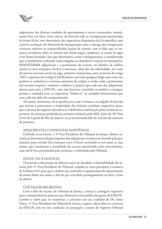81FGV DIREITO RIO
direito de propriedade
adquirentes das diversas unidades de apartamentos a serem construídos, notada-
mente face aos fatos, entre outros, de haverem sido as incorporações promovidas
de forma ilícita, sem observância das imperativas disposições da Lei específica, sem
a prévia averbação do Memorial de Incorporação nem a outorga dos competentes
contratos relativos às comercializadas frações de terreno, sem se falar que os im-
postos incidentes sobre os imóveis não foram pagos, tampouco as contas de água
e luz foram honradas, fato que determinou cortes e desligamentos, e considerando
que as benfeitorias realizadas estão relegadas ao abandono e sujeitas às intempéries,
RESOLVERAM adquirentes e a permutante do terreno, no objetivo de melhor
ajustar os seus recíprocos direitos e interesses, além dos da coletividade, em razão
do intenso interesse social em jogo, primeiro transacionar, para, na forma do artigo
1025 e seguintes do Código Civil Brasileiro, prevenir qualquer litígio que entre eles
pudesse se estabelecer e contratar promessa de compra e venda, onde a permutante
dos terrenos respeita e mantém o objeto e a posição que cada um dos adquirentes
deteria para com a ENCOL, caso esta houvesse concluído os prédios e entregue,
prontas e acabadas com os respectivos “habite-se”, as unidades habitacionais que
com cada um deles foi compromissada.
Tal ajuste, entretanto, só se aperfeiçoará com o trânsito em julgado da decisão
que restitui à permutante a titularidade dos imóveis, condição suspensiva, posto
que a eficácia do negócio subordina-se à definitiva confirmação pelas instâncias su-
periores, da sentença proferida em primeira instância pelo MM. Juízo da 34ª Vara
Cível da Capital do Rio de Janeiro, na já mencionada lide de rescisão do contrato
de permuta.
ADQUIRENTES CONSEGUEM ASSISTÊNCIA
Exibindo as escrituras, o 3º Vice-Presidente do Tribunal de Justiça, deferiu as-
sistência litisconsorcial para ingresso dos adquirentes no processo movido pela per-
mutante para rescisão dos contratos com a Encol, aceitando-se nos autos as suas
razões, que ressaltaram a inutilidade do recurso apresentado pela concordatária,
cuja má-fé fora proclamada pela sentença e confirmada pelo Tribunal.
ENCOL VAI À FALÊNCIA
Ocorrendo a decretação da falência antes de decidida a admissibilidade do re-
curso pelo 3º Vice-Presidente do Tribunal, expediu-se carta precatória à comarca
de Goiânia-GO, para que o síndico seja intimado à regularização da representação
da massa falida nos autos, a fim de que seja dado prosseguimento ao feito, como
de direito.
CONTAGEM REGRESSIVA
Com o fim do recesso do Tribunal de Justiça, começa a contagem regressiva
para a solução final do processo que libertará os três prédios das garras da ENCOL.
Lembro a todos que, no momento, o processo está aos cuidados do Dr. Samy
Glanz, 3º Vice-Presidente do Tribunal de Justiça, a quem caberá dizer se o recurso
da ENCOL tem ou não condições de prosseguir a exame do Superior Tribunal
 