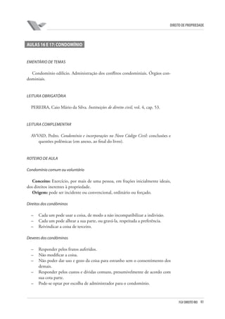 83FGV DIREITO RIO
direito de propriedade
AULAs 16 e 17: CONDOMÍNIO
EMENTÁRIO DE TEMAS
Condomínio edilício. Administração dos conflitos condominiais. Órgãos con-
dominiais.
LEITURA OBRIGATÓRIA
PEREIRA, Caio Mário da Silva. Instituições de direito civil, vol. 4, cap. 53.
LEITURA COMPLEMENTAR
AVVAD, Pedro. Condomínio e incorporações no Novo Código Civil: conclusões e
questões polêmicas (em anexo, ao final do livro).
ROTEIRO DE AULA
Condomínio comum ou voluntário
Conceito: Exercício, por mais de uma pessoa, em frações inicialmente ideais,
dos direitos inerentes à propriedade.
Origem: pode ser incidente ou convencional, ordinário ou forçado.
Direitos dos condôminos
–	 Cada um pode usar a coisa, de modo a não incompatibilizar a indivisão.
–	 Cada um pode alhear a sua parte, ou gravá-la, respeitada a preferência.
–	 Reivindicar a coisa de terceiro.
Deveres dos condôminos
–	 Responder pelos frutos auferidos.
–	 Não modificar a coisa.
–	 Não poder dar uso e gozo da coisa para estranho sem o consentimento dos
demais.
–	 Responder pelos custos e dívidas comuns, presumivelmente de acordo com
sua cota parte.
–	 Pode-se optar por escolha de administrador para o condomínio.
 