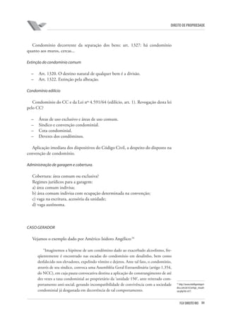 84FGV DIREITO RIO
direito de propriedade
Condomínio decorrente da separação dos bens: art. 1327: há condomínio
quanto aos muros, cercas...
Extinção do condomínio comum
–	 Art. 1320. O destino natural de qualquer bem é a divisão.
–	 Art. 1322. Extinção pela alheação.
Condomínio edilício
Condomínio do CC e da Lei nº 4.591/64 (edilício, art. 1). Revogação desta lei
pelo CC?
–	 Áreas de uso exclusivo e áreas de uso comum.
–	 Síndico e convenção condominial.
–	 Cota condominial.
–	 Deveres dos condôminos.
Aplicação imediata dos dispositivos do Código Civil, a despeito do disposto na
convenção de condomínio.
Administração de garagem e cobertura.
Cobertura: área comum ou exclusiva?
Regimes jurídicos para a garagem:
a) área comum indivisa;
b) área comum indivisa com ocupação determinada na convenção;
c) vaga na escritura, acessória da unidade;
d) vaga autônoma.
CASO GERADOR
Vejamos o exemplo dado por Américo Isidoro Angélico:34
“Imaginemos a hipótese de um condômino dado ao exacerbado alcoolismo, fre-
qüentemente é encontrado nas escadas do condomínio em desalinho, bem como
desfalecido nos elevadores, expelindo vômito e dejetos. Ante tal fato, o condomínio,
através de seu síndico, convoca uma Assembléia Geral Extraordinária (artigo 1.354,
do NCC), em cuja pauta convocativa destina a aplicação do constrangimento de até
dez vezes a taxa condominial ao proprietário da ‘unidade 150’, ante reiterado com-
portamento anti-social, gerando incompatibilidade de convivência com a sociedade
condominial já desgastada em decorrência de tal comportamento.
34
http://www.intelligentiajuri-
dica.com.br/v3/artigo_visuali-
zar.php?id=617.
 