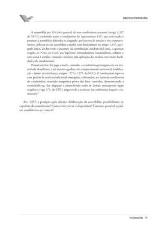 85FGV DIREITO RIO
direito de propriedade
A assembléia por 3/4 (três quartos) de seus condôminos restantes (artigo 1.337
do NCC), excluindo assim o condômino do ‘apartamento 150’, que convocado e
presente à assembléia defendeu-se alegando que haveria de mudar o seu comporta-
mento, aplicou no ato assemblear a multa com fundamento no artigo 1.337, pará-
grafo único, de dez vezes o quantum da contribuição condominial (smj., o quorum
exigido na Nova Lei Civil, nas hipóteses: reiteradamente inadimplente, infrator e
anti-social é simples, restando entender pela aplicação das multas com muita facili-
dade pelo condomínio).
Posteriormente, foi paga a multa, contudo, o condômino prosseguiu em seu exa-
cerbado alcoolismo, e até mesmo agudou este comportamento anti-social (codifica-
ção – direito de vizinhança, artigos 1.277 e 1.279, do NCC). O condomínio ingressa
com pedido de tutela jurisdicional antecipada, colimando a exclusão do condômino
do condomínio, trazendo inequívoca prova dos fatos ocorridos, demonstrando a
verossimilhança das alegações e preenchendo todos os demais pressupostos legais
exigidos (artigo 273, do CPC), requerendo a exclusão do condômino daquele con-
domínio.”
Art. 1337: a punição após ulterior deliberação da assembléia: possibilidade de
expulsão do condômino? Como interpretar o dispositivo? É mesmo possível expul-
sar condômino anti-social?
 