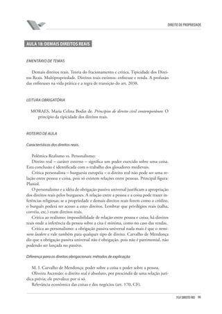 86FGV DIREITO RIO
direito de propriedade
AULA 18: DEMAIS DIREITOS REAIS
EMENTÁRIO DE TEMAS
Demais direitos reais. Teoria do fracionamento e crítica. Tipicidade dos Direi-
tos Reais. Multipropriedade. Direitos reais extintos: enfiteuse e renda. A profusão
das enfiteuses na vida prática e a regra de transição do art. 2038.
LEITURA OBRIGATÓRIA
MORAES, Maria Celina Bodin de. Princípios de direito civil contemporâneo: O
princípio da tipicidade dos direitos reais.
ROTEIRO DE AULA
Características dos direitos reais.
Polêmica Realismo vs. Personalismo:
Direito real – caráter externo – significa um poder exercido sobre uma coisa.
Esta conclusão é identificada com o trabalho dos glosadores medievais.
Crítica personalista – burguesia européia – o direito real não pode ser uma re-
lação entre pessoa e coisa, pois só existem relações entre pessoas. Principal figura:
Planiol.
O personalismo e a idéia de obrigação passiva universal justificam a apropriação
dos direitos reais pelos burgueses. A relação entre a pessoa e a coisa pode trazer in-
ferências religiosas; se a propriedade e demais direitos reais forem como o crédito,
o burguês poderá ter acesso a estes direitos. Lembrar que privilégios reais (talha,
corvéia, etc.) eram direitos reais.
Crítica ao realismo: impossibilidade de relação entre pessoa e coisa; há direitos
reais onde a inferência da pessoa sobre a cisa é mínima, como no caso das rendas.
Crítica ao personalismo: a obrigação passiva universal nada mais é que o nemi-
nem laedere e vale também para qualquer tipo de direito. Carvalho de Mendonça
diz que a obrigação passiva universal não é obrigação, pois não é patrimonial, não
podendo ser lançada no passivo.
Diferença para os direitos obrigacionais: métodos de explicação
M. I. Carvalho de Mendonça: poder sobre a coisa x poder sobre a pessoa.
Oliveira Ascensão: o direito real é absoluto, por prescindir de uma relação jurí-
dica prévia; ele prevalece por si só.
Relevância econômica das coisas e dos negócios (art. 170, CF).
 