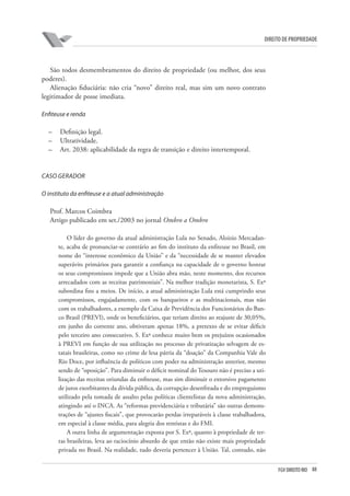 88FGV DIREITO RIO
direito de propriedade
São todos desmembramentos do direito de propriedade (ou melhor, dos seus
poderes).
Alienação fiduciária: não cria “novo” direito real, mas sim um novo contrato
legitimador de posse imediata.
Enfiteuse e renda
–	 Definição legal.
–	 Ultratividade.
–	 Art. 2038: aplicabilidade da regra de transição e direito intertemporal.
CASO GERADOR
O instituto da enfiteuse e a atual administração
Prof. Marcos Coimbra
Artigo publicado em set./2003 no jornal Ombro a Ombro
O líder do governo da atual administração Lula no Senado, Aloizio Mercadan-
te, acaba de pronunciar-se contrário ao fim do instituto da enfiteuse no Brasil, em
nome do “interesse econômico da União” e da “necessidade de se manter elevados
superávits primários para garantir a confiança na capacidade de o governo honrar
os seus compromissos impede que a União abra mão, neste momento, dos recursos
arrecadados com as receitas patrimoniais”. Na melhor tradição monetarista, S. Exª
subordina fins a meios. De início, a atual administração Lula está cumprindo seus
compromissos, engajadamente, com os banqueiros e as multinacionais, mas não
com os trabalhadores, a exemplo da Caixa de Previdência dos Funcionários do Ban-
co Brasil (PREVI), onde os beneficiários, que teriam direito ao reajuste de 30,05%,
em junho do corrente ano, obtiveram apenas 18%, a pretexto de se evitar déficit
pelo terceiro ano consecutivo. S. Exª conhece muito bem os prejuízos ocasionados
à PREVI em função de sua utilização no processo de privatização selvagem de es-
tatais brasileiras, como no crime de lesa pátria da “doação” da Companhia Vale do
Rio Doce, por influência de políticos com poder na administração anterior, mesmo
sendo de “oposição”. Para diminuir o déficit nominal do Tesouro não é preciso a uti-
lização das receitas oriundas da enfiteuse, mas sim diminuir o extorsivo pagamento
de juros exorbitantes da dívida pública, da corrupção desenfreada e do empreguismo
utilizado pela tomada de assalto pelas políticas clientelistas da nova administração,
atingindo até o INCA. As “reformas previdenciária e tributária” são outras demons-
trações de “ajustes fiscais”, que provocarão perdas irreparáveis à classe trabalhadora,
em especial à classe média, para alegria dos rentistas e do FMI.
A outra linha de argumentação exposta por S. Exª, quanto à propriedade de ter-
ras brasileiras, leva ao raciocínio absurdo de que então não existe mais propriedade
privada no Brasil. Na realidade, tudo deveria pertencer à União. Tal, contudo, não
 