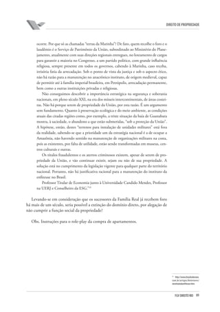 89FGV DIREITO RIO
direito de propriedade
ocorre. Por que só as chamadas “terras da Marinha”? De fato, quem recolhe o foro e o
laudêmio é o Serviço de Patrimônio da União, subordinado ao Ministério do Plane-
jamento, atualmente com suas direções regionais entregues, no loteamento de cargos
para garantir a maioria no Congresso, a um partido político, com grande influência
religiosa, sempre presente em todos os governos, cabendo à Marinha, caso receba,
irrisória fatia da arrecadação. Sob o ponto de vista da justiça e sob o aspecto ético,
não há razão para a manutenção no anacrônico instituto, de origem medieval, capaz
de permitir até à família imperial brasileira, em Petrópolis, arrecadação permanente,
bem como a outras instituições privadas e religiosas.
Não conseguimos descobrir a importância estratégica na segurança e soberania
nacionais, em pleno século XXI, na era dos mísseis intercontinentais, de áreas costei-
ras. Não há porque serem de propriedade da União, por esta razão. É um argumento
sem fundamento. Quanto à preservação ecológica e do meio ambiente, as condições
atuais das citadas regiões como, por exemplo, a triste situação da baía de Guanabara
mostra, à saciedade, o abandono a que estão submetidas, “sob a proteção da União”.
A hipótese, então, destes “terrenos para instalação de unidades militares” está fora
da realidade, sabendo-se que a prioridade um da estratégia nacional é a de ocupar a
Amazônia, não havendo sentido na manutenção de organizações militares na costa,
pois as existentes, por falta de utilidade, estão sendo transformadas em museus, cen-
tros culturais e outras.
Os títulos fraudulentos e os aterros criminosos existem, apesar de serem de pro-
priedade da União, e vão continuar existir, sejam ou não de sua propriedade. A
solução está no cumprimento da legislação vigente para qualquer parte do território
nacional. Portanto, não há justificativa racional para a manutenção do instituto da
enfiteuse no Brasil.
Professor Titular de Economia junto à Universidade Candido Mendes, Professor
na UERJ e Conselheiro da ESG.”35
Levando-se em consideração que os sucessores da Família Real já recebem foro
há mais de um século, seria possível a extinção do domínio direto, por alegação de
não cumprir a função social da propriedade?
Obs. Instruções para o role-play da compra de apartamentos.
35
http://www.brasilsoberano.
com.br/artigos/Anteriores/
oinstitutodaenfiteuse.htm.
 