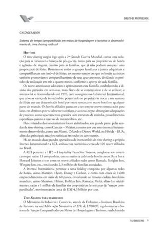 9FGV DIREITO RIO
direito de propriedade
CASO GERADOR
Sistema de tempo compartilhado em meios de hospedagem e turismo: o desenvolvi-
mento do time sharing no Brasil
História
O time sharing surgiu logo após a 2ª Grande Guerra Mundial, como uma solu-
ção para o turismo na Europa do pós-guerra, tanto para os proprietários de hotéis
e agências de viagem, quanto para as famílias, que já não podiam comprar uma
propriedade de férias. Reuniam-se então os grupos familiares e juntos adquiriam e
compartilhavam um imóvel de férias; ao mesmo tempo em que os hotéis turísticos
também promoviam o compartilhamento de seus apartamentos, dividindo os perí-
odos de utilização em três a quatro meses, conforme o aporte de cada família.
Os norte-americanos adotaram e aprimoraram esta filosofia, estabelecendo a di-
visão dos períodos em semanas, mais fáceis de se comercializar e de se utilizar; o
sistema foi se desenvolvendo até 1976, com o surgimento da Interval International,
que criou o serviço de intercâmbio, permitindo ao proprietário trocar a sua semana
de férias em um determinado hotel por outra semana em outro hotel em qualquer
parte do mundo. Os hotéis afiliados passaram a ser sempre resorts estruturados para
lazer, em destinos potencialmente turísticos, e as novas regras abrangiam adequações
de projetos, como apartamentos grandes com estrutura de cozinha, procedimentos
específicos quanto a reservas de intercâmbios, etc.
Determinados destinos turísticos foram viabilizados, em grande parte, pelas ven-
das de time sharing, como Cancún – México, e outros em que este sistema é intensa-
mente desenvolvido, como em Miami, Orlando e Disney World, na Flórida – EUA;
além das principais atrações turísticas em todos os continentes.
Há no mundo duas grandes operadoras de intercâmbio de time sharing: a própria
Interval International e a RCI, ambas com escritórios e cerca de 120 resorts afiliados
no Brasil.
A RCI pertence a HFS – Hospitality Franchise Sistems, conglomerado ameri-
cano que reúne 13 companhias, em sua maioria cadeias de hotéis como Days Inn e
Howard Johnson e tem entre os resorts afiliados redes como Ramada, Knights Inn,
Wingate Inn, etc., totalizando 2,3 milhões de famílias associadas.
A Interval International pertence a uma holding composta por algumas redes
de hotéis, como Marriott, Hyatt, Disney e Carlson, e conta com cerca de 1.600
empreendimentos em mais de 60 países, envolvendo as maiores cadeias hoteleiras
mundiais, como Sheraton, Hilton, Holiday Inn, Ramada, Meliá, além das inicial-
mente citadas e 1 milhão de famílias são proprietárias de semanas de “tempo com-
partilhado”, movimentando cerca de US$ 4,3 bilhões por ano.
Time Sharing para brasileiros
O Ministério da Indústria e Comércio, através da Embratur – Instituto Brasileiro
de Turismo, na sua Deliberação Normativa nº 378, de 12/08/97, regulamentou o Sis-
tema de Tempo Compartilhado em Meios de Hospedagem e Turismo, estabelecendo
 