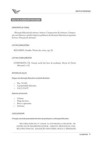91FGV DIREITO RIO
direito de propriedade
Aula 20: Alienação fiduciária
EMENTÁRIO DE TEMAS
Alienação fiduciária de móveis e imóveis. Compreensão do instituto. Compara-
ção com hipoteca e penhor.Aspectos polêmicos da alienação fiduciária na aquisição
de bens. Proteção do alienante.
LEITURA OBRIGATÓRIA
RIZZARDO, Arnaldo. Direito das coisas, cap. 20.
LEITURA COMPLEMENTAR
COMPARATO, F.K. Função social dos bens de produção. Revista de Direito
Mercantil, n. 63.
ROTEIRO DE AULAS
Origens da alienação fiduciária no Direito Brasileiro
–	 Dec. 911/69.
–	 A propriedade fiduciária.
–	 A lei 9.514/97.
Aspectos processuais
–	 Liminar.
–	 Purga da mora.
–	 Busca e apreensão.
–	 Sentença.
CASO GERADOR.
A função social da propriedade dos bens de produção e a alienação fiduciária
“RECURSO ESPECIAL N° 128.048– lis (1997/0026362-2) RELATOR : MI-
NISTRO ALUIR PASSARINHO JUNIOR – EMENTA: PROCESSUAL CIVIL.
RECURSO ESPECIAL. ALIENAÇÃO FIDUCIÁRIA. BUSCA E APREENSÀO
 