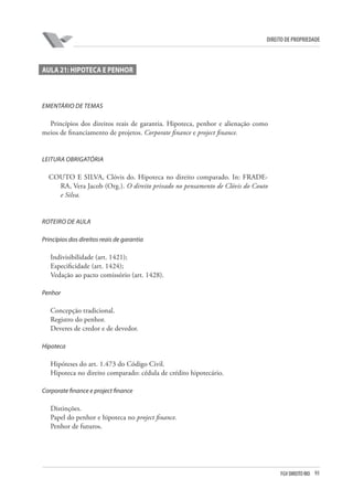 93FGV DIREITO RIO
direito de propriedade
AULA 21: HIPOTECA E PENHOR
EMENTÁRIO DE TEMAS
Princípios dos direitos reais de garantia. Hipoteca, penhor e alienação como
meios de financiamento de projetos. Corporate finance e project finance.
LEITURA OBRIGATÓRIA
COUTO E SILVA, Clóvis do. Hipoteca no direito comparado. In: FRADE-
RA, Vera Jacob (Org.). O direito privado no pensamento de Clóvis do Couto
e Silva.
ROTEIRO DE AULA
Princípios dos direitos reais de garantia
Indivisibilidade (art. 1421);
Especificidade (art. 1424);
Vedação ao pacto comissório (art. 1428).
Penhor
Concepção tradicional.
Registro do penhor.
Deveres de credor e de devedor.
Hipoteca
Hipóteses do art. 1.473 do Código Civil.
Hipoteca no direito comparado: cédula de crédito hipotecário.
Corporate finance e project finance
Distinções.
Papel do penhor e hipoteca no project finance.
Penhor de futuros.
 