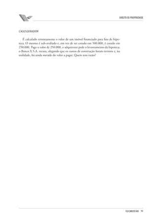 94FGV DIREITO RIO
direito de propriedade
CASO GERADOR
É calculado erroneamente o valor de um imóvel financiado para fins de hipo-
teca. O mesmo é sub-avaliado e, em vez de ser cotado em 500.000, é cotado em
250.000. Pago o valor de 250.000, o adquirente pede o levantamento da hipoteca;
o Banco X S.A. recusa, alegando que os custos de construção foram revistos e, na
realidade, há ainda metade do valor a pagar. Quem tem razão?
 